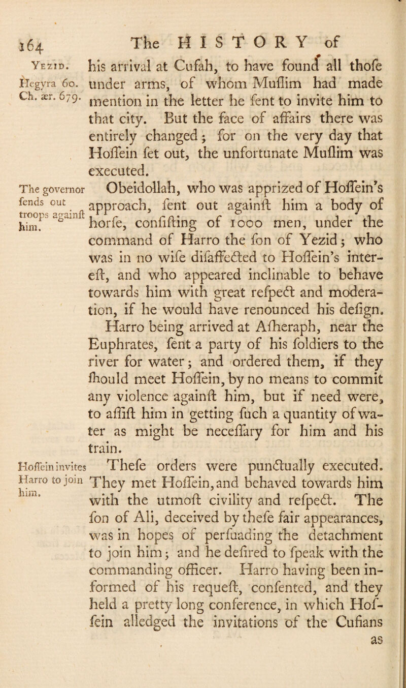 y E ZI D. Hegyra 60. Ch. ær. 679. The governor fends out troops againft him. Hoffein invites Harro to join him. The HISTORY of his arrival at Cufah, to have found all thofe under arms, of whom Muflim had made mention in the letter he fent to invite him to that city. But the face of affairs there was entirely changed ; for on the very day that Hoffein fet out, the unfortunate Muflim was executed. Obeidollah, who was apprized of Hoffein’s approach, fent out againft him a body of horfe, confiding of 1000 men, under the command of Harro the fon of Yezid; who was in no wife difaffeCted to Hoflein’s inter- eft, and who appeared inclinable to behave towards him with great refpedt and modera¬ tion, if he would have renounced his defign. Harro being arrived at Afheraph, near the Euphrates, fent a party of his foldiers to the river for water ; and ordered them, if they fhould meet Hoffein, by no means to commit any violence againft him, but if need were, to affift him in getting fuch a quantity of wa¬ ter as might be neceffary for him and his train. Thefe orders were punctually executed. They met Hoffein, and behaved towards him with the utmoft civility and refpedt. The fon of Ali, deceived by thefe fair appearances, was in hopes of perfuading the detachment to join him 5 and he defired to fpeak with the commanding officer. Harro having been in¬ formed of his requeft, confented, and they held a pretty long conference, in which Hof¬ fein alledged the invitations of the Cufians as