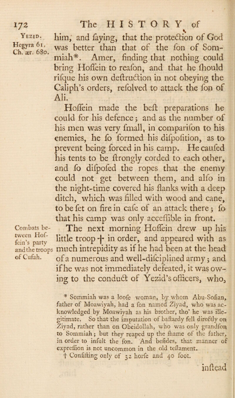 Yezid. Hegyra 61, Ch. ær. 680 172 The HISTORY of him, and faying, that the proteition of God was better than that of the fon of Som¬ miah*. Amer, finding that nothing could bring Hoffein to reafon, and that he fhould rifque his own deftruition in not obeying the Caliph’s orders, refolved to attack the fon of Ali. Hoffein made the beft preparations he could for his defence ; and as the number of his men was very fmall, in companion to his enemies, he fo formed his difpofition, as to prevent being forced in his camp. He caufed his tents to be ftrongly corded to each other, and fo difpofed the ropes that the enemy could not get between them, and alfo in the night-time covered his flanks with a deep ditch, which was filled with wood and cane, to be fet on fire in cafe of an attack there ; fo that his camp was only acceffible in front. Combats be- The next morning Hoffein drew up his of a numerous and weli-difciplined army; and if he was not immediately defeated, it was ow¬ ing to the conduit of Yezid’s officers, who3 * Sommiah was a loofe woman, by whom Abu-Soiian, father of Moawiyah, had a fon named Ziyad, who was ac¬ knowledged by Moawiyah as his brother, tho' he was ille¬ gitimate. So that the imputation of baltardy fell dire&ly on Ziyad, rather than on Obeidollah, who was only grandfon to Sommiah ; but they reaped up the fhame of the father, in order to infult the fon. And befides, that manner of expreffion is not uncommon in the old teftament. f Confifting only of 32 horfe and 40 foot. in dead 1