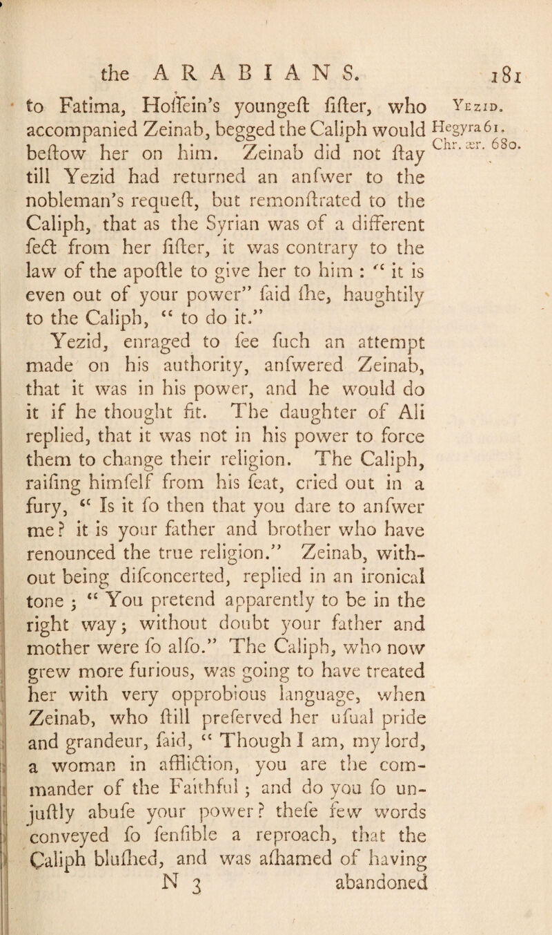 to Fatima, Hoffein’s youngeft lifter, who Yezid. accompanied Zeinab, begged the Caliph would Hegyra6i. beftow her on him. Zeinab did not ftay 68°* till Yezid had returned an anfwer to the nobleman’s requeft, but remonftrated to the JL j Caliph, that as the Syrian was of a different fecft from her lifter, it was contrary to the law of the apoftle to give her to him : '£ it is even out of your power” laid Ihe, haughtily to the Caliph, “ to do it.” Yezid, enraged to lee fuch an attempt made on his authority, anfwered Zeinab, that it was in his power, and he would do it if he thought fit. The daughter of Ali replied, that it was not in his power to force them to change their religion. The Caliph, raifing himfelf from his feat, cried out in a fury, <c Is it fo then that you dare to anfwer me ? it is your father and brother who have renounced the true religion.” Zeinab, with¬ out being difconcerted, replied in an ironical tone ; “ You pretend apparently to be in the right way; without doubt your father and mother were fo alfo.” The Caliph, who now grew more furious, was going to have treated her with very opprobious language, when Zeinab, who ftill preferved her ufual pride and grandeur, faid, cc Though I am, my lord, a woman in affliction, you are the com¬ mander of the Faithful ; and do you fo un- juftly abufe your power? thefe few words conveyed fo fenfible a reproach, that the Çaliph blulhed, and was alhamed of having N 3 abandoned