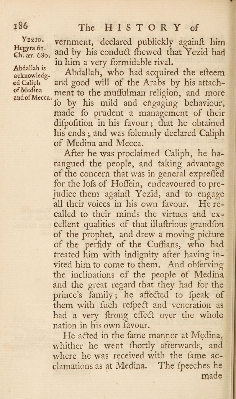 Yezid. Hegyra 61. Ch. ær. 680. Abdallah is acknowledg¬ ed Caliph of Medina andofMecca, vernment, declared publickly againfi: him and by his condudt Ihewed that Yezid had in him a very formidable rival. Abdallah, who had acquired the efteem and good will of the Arabs by his attach¬ ment to the muffulman religion, and more fo by his mild and engaging behaviour, made fo prudent a management of their difpofition in his favour; that he obtained his ends ; and was folemnly declared Caliph of Medina and Mecca. After he was proclaimed Caliph, he ha¬ rangued the people, and taking advantage of the concern that was in general exprefled for the lofs of Hoffein, endeavoured to pre¬ judice them againft Yezid, and to engage all their voices in his own favour. He re¬ called to their minds the virtues and ex¬ cellent qualities of that illuftrious grandfon of the prophet, and drew a moving pidture of the perfidy of the Cuffians, who had treated him with indignity after having in¬ vited him to come to them. And obferving the inclinations of the people of Medina and the great regard that they had for the prince's family; he affedted to fpeak of them with fuch refpect and veneration as had a very ftrong effedt over the whole nation in his own favour. He adted in the fame manner at Medina, whither he went fhortly afterwards, and where he was received with the fame ac¬ clamations as at Medina. The fpeeches he made