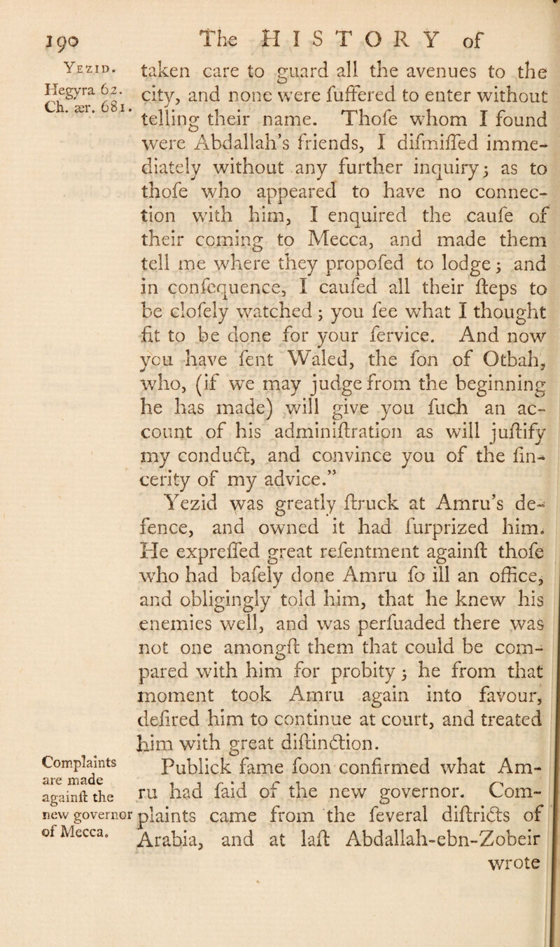 Yezid. Hegyra 62. Ch. ær. 681. taken care to guard all the avenues to the city, and none were fuffered to enter without telling their name. Thofe whom I found were Abdallah’s friends, I difmifled imme¬ diately without any further inquiry 5 as to thofe who appeared to have no connec¬ tion with him, I enquired the caufe of their coming to Mecca, and made them tell me where they propofed to lodge 5 and in confequence, I caufed all their fteps to be clofely wratched ; you fee wThat I thought fit to be done for your fervice. And now you have fent Waled, the fon of Otbah, who, (if we may judge from the beginning he has made) will give you fuch an ac¬ count of his adminidration as will judify my condudl, and convince you of the fin- cerity of my advice.” Yezid was greatly ftruck at Amru’s de¬ fence, and owned it had furprized him. He expreffed great refentment againd thofe who had bafely done Amru fo ill an office, and obligingly told him, that he knew his enemies well, and was perfuaded there was not one amongft them that could be com¬ pared with him for probity ; he from that moment took Arpm again into favour, defired him to continue at court, and treated him with great didindtion. Complaints Publick fame foon confirmed what Am- are made . . r . t r . ^ againft the ril had laid Or tile newr governor. Lom- new governor plaints came from the feveral didridts of of Mecca. Arabia, and at lad Abdallah-ebn-Zobeir wrote