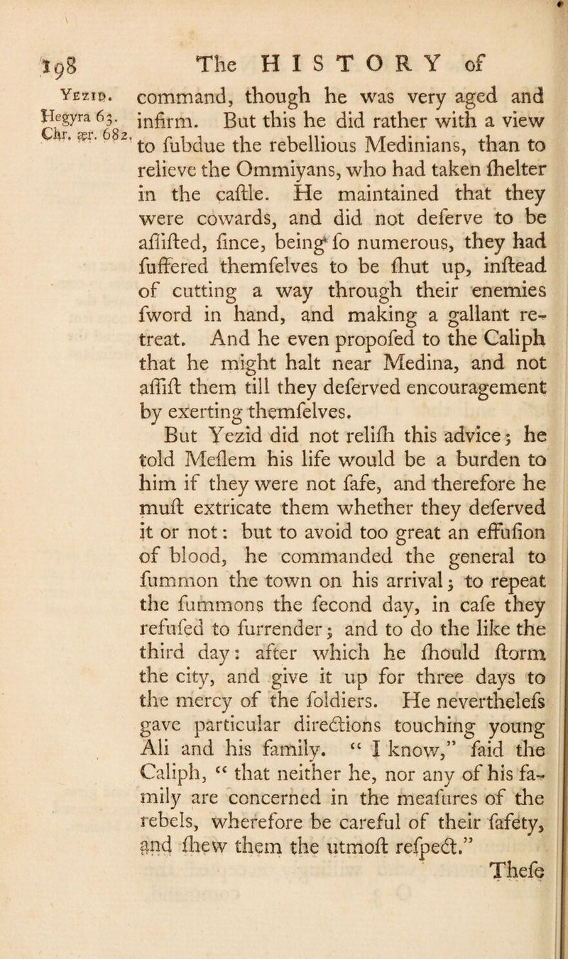 Yëziç. Hegyra 63. Çkr. éçr. 682, command, though he was very aged and infirm. But this he did rather with a view to fubdue the rebellious Medinians, than to relieve the Qmmiyans, who had taken fhelter in the caftle. He maintained that they were cowards, and did not deferve to be afiifted, fince, beingffo numerous, they had differed themfelves to be fhut up, inftead of cutting a way through their enemies fword in hand, and making a gallant re¬ treat. And he even propofed to the Caliph that he might halt near Medina, and not afiift them till they deferved encouragement by exerting themfelves. But Yezid did not relifli this advice; he told Meflem his life would be a burden to him if they were not fafe, and therefore he muff extricate them whether they deferved it or not : but to avoid too great an effufion of blood, he commanded the general to fummon the town on his arrival; to repeat the fummons the fécond day, in cafe they refilled to furrender ; and to do the like the third day: after which he fhould ftorm the city, and give it up for three days to the mercy of the foldiers. He neverthelefs gave particular directions touching young Ali and his family. “ I know,” faid the Caliph, cc that neither he, nor any of his fa¬ mily are concerned in the meafures of the rebels, wherefore be careful of their fafety, and drew them the utmoft refpeét.” Thefe