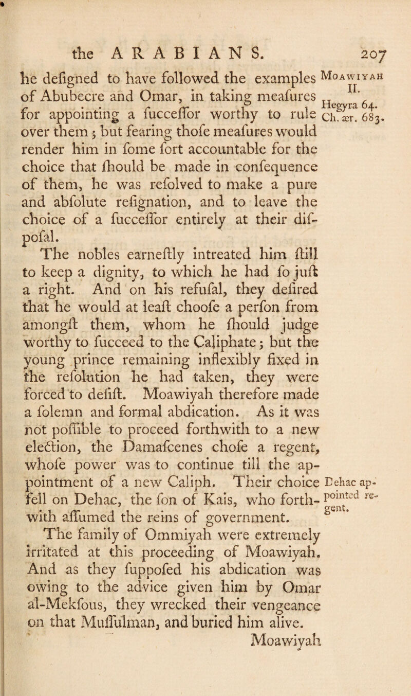 1 the A R A B I A N S. 207 he defigned to have followed the examples Moawiyah of Abubecre and Omar, in taking meafures He ^ 6 for appointing a fucceffor worthy to rule ch ær< 683. over them ; but fearing thofe meafures would render him in fome fort accountable for the choice that Ihould be made in confequence of them, he was refolved to make a pure and abfolute resignation, and to leave the choice of a fuccelTor entirely at their dif- pofal. The nobles earneftly intreated him ftili to keep a dignity, to which he had fo juft a right. And on his refufal, they delired that he would at lead; choofe a perfon from amongft them, whom he Should judge worthy to fucceed to the Caliphate 3 but the young prince remaining inflexibly fixed in the refolution he had taken, they were forced to delift. Moawiyah therefore made a folemn and formal abdication. As it was not poflible to proceed forthwith to a new election, the Damafcenes chofe a regent, whofe power was to continue till the ap¬ pointment of a new Caliph. Their choice Tehacap- fell on Dehac, the fon of Kais, who forth- re with afiumed the reins of o-overnment. O The family of Ommiyah were extremely irritated at this proceeding of Moawiyah. And as they fuppofed his abdication was owing to the advice given him by Omar al-Mekfous, they wrecked their vengeance on that Muffulman, and buried him alive. Moawiyah gent.