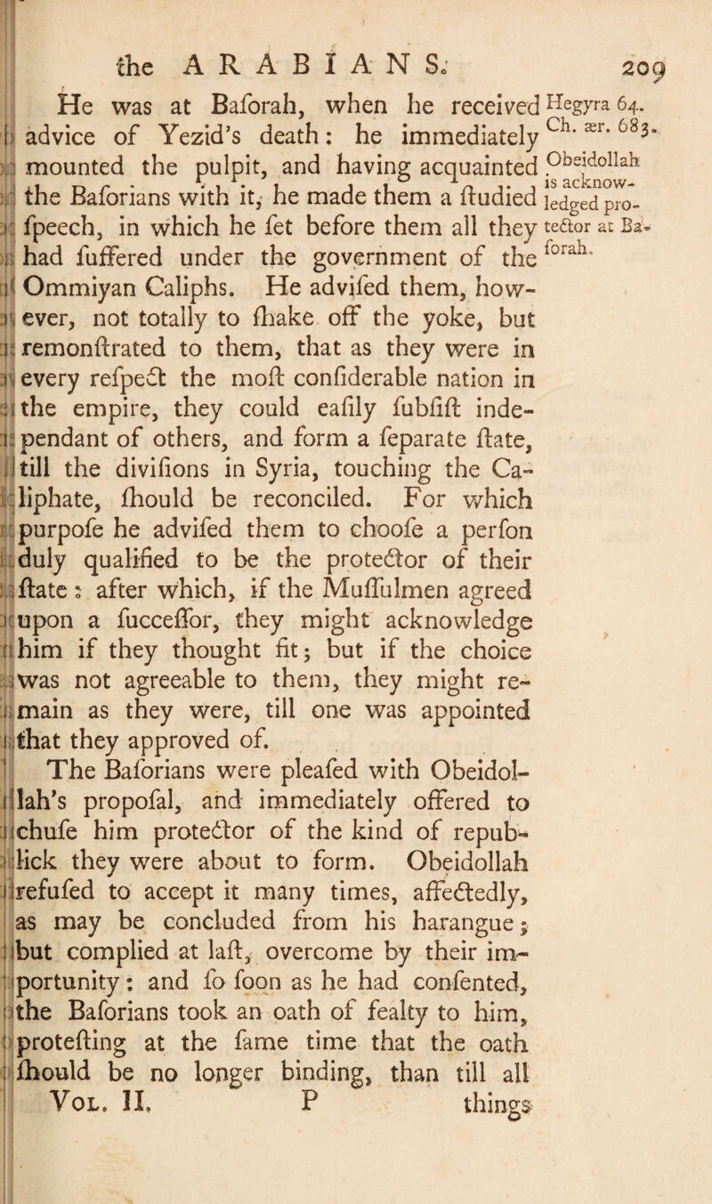 the ARABIANS; 209 He was at Baforah, when he received Hegyra 64. {' advice of Yezid’s death : he immediately Ch‘ ær‘ 6830 mounted the pulpit, and having; acquainted Pbeîdollab the Baforians with it, he made them a ftudied led^-ed pro- fpeech, in which he fet before them all they te&or at Ba« had fuffered under the government of the r°rah' ! Ommiyan Caliphs. He advjfed them, how- 1 ever, not totally to fhake off the yoke, but ! remonftrated to them, that as they were in î every refpedt the mo ft confiderable nation in ; i the empire, they could eafily fublift inde- i pendant of others, and form a feparate ftate, till the divifions in Syria, touching the Ca¬ liphate, fhould be reconciled. For which purpofe he advifed them to choofe a perfon *11 :j; duly qualified to be the protedfor of their ftate : after which, if the Muffulmen agreed î upon a fucceffor, they might acknowledge nhim if they thought fit; but if the choice was not agreeable to them, they might re¬ main as they were, till one was appointed that they approved of. The Baforians were pleafed with Obeidol- lah’s propofal, and immediately offered to chufe him protestor of the kind of repub- lick they were about to form. Obeidollah refufed to accept it many times, affedtedly, as may be concluded from his harangue; but complied at laft,< overcome by their im¬ portunity : and fo foon as he had confented, the Baforians took an oath of fealty to him, protefting at the fame time that the oath ihould be no longer binding, than till all things