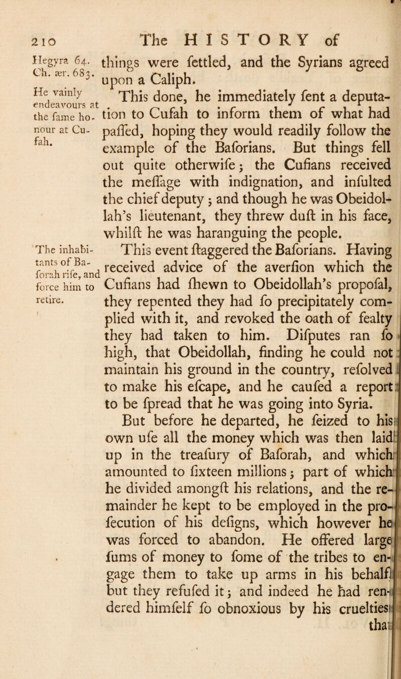 Hegyra 64. Ch. ær. 683. He vainly endeavours at the fame ho¬ nour at Cu- fah. The inhabi¬ tants of Ba- forah rife, and force him to retire. things were fettled, and the Syrians agreed upon a Caliph. This done, he immediately fent a deputa¬ tion to Cufah to inform them of what had paffed, hoping they would readily follow the example of the Baforians. But things fell out quite otherwife 3 the Cufians received the meflage with indignation, and infulted the chief deputy 3 and though he was Obeidol- lalrs lieutenant, they threw duft in his face, whilft he was haranguing the people. This event ftaggered the Baforians. Having received advice of the averfion which the Cufians had fhewn to Obeidollah’s propofal, they repented they had fo precipitately com¬ plied with it, and revoked the oath of fealty they had taken to him. Difputes ran fo high, that Obeidollah, finding he could not maintain his ground in the country, refolved to make his efcape, and he caufed a report,’ to be fpread that he was going into Syria. But before he departed, he feized to his; own ufe all the money which was then laid! up in the treafury of Baforah, and which amounted to fixteen millions 3 part of which he divided amongft his relations, and the re¬ mainder he kept to be employed in the pro- fecution of his deligns, which however he was forced to abandon. He offered large fums of money to fome of the tribes to en¬ gage them to take up arms in his behalf) but they refufed it 3 and indeed he had ren-i dered himfelf fo obnoxious by his cruelties! tha