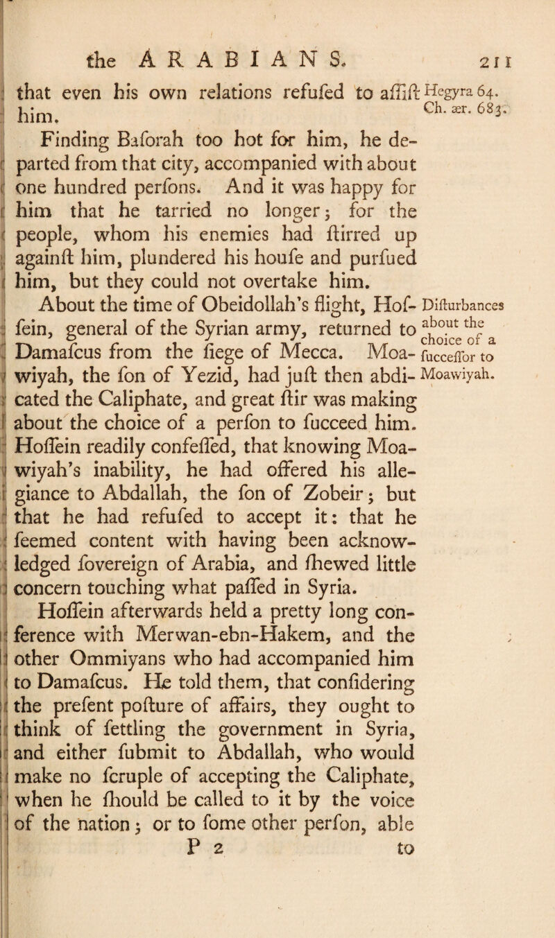 his own relations refufed to affift Hegyra 64. Ch. ær. 683, that even him. Finding Baforah too hot for him, he de¬ parted from that city, accompanied with about one hundred perfons. And it was happy for him that he tarried no longer 5 for the people, whom his enemies had ftirred up againft him, plundered his houfe and purfued him, but they could not overtake him. About the time of Obeidollah’s flight, Hof- Diiturbances fein, general of the Syrian army, returned to choice^of a Damafcus from the flege of Mecca. Moa- fucceffor to wiyah, the fon of Yezid, had juft then abdi- Moawiyah. cated the Caliphate, and great ftir was making about the choice of a perfon to fucceed him. Hoffein readily confefled, that knowing Moa- wiyah’s inability, he had offered his alle¬ giance to Abdallah, the fon of Zobeir ; but that he had refufed to accept it: that he feemed content with having been acknow¬ ledged fovereign of Arabia, and flhewed little concern touching what paffed in Syria. Hoffein afterwards held a pretty long con¬ ference with Merwan-ebn-Hakem, and the other Ommiyans who had accompanied him to Damafcus. He told them, that confidering the prefent pofture of affairs, they ought to think of fettling the government in Syria, and either fubmit to Abdallah, who would make no fcruple of accepting the Caliphate, when he ftiould be called to it by the voice of the nation 3 or to forne other perfon, able P 2 to