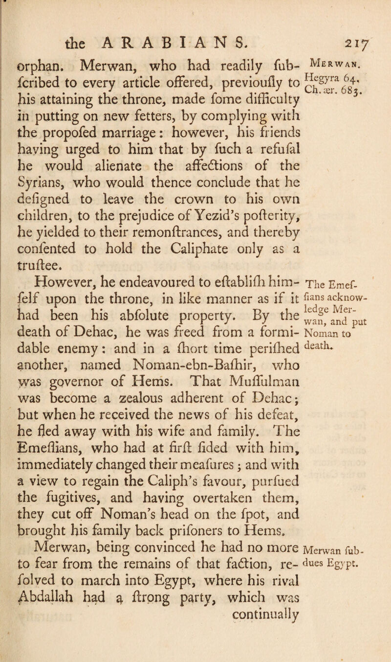 the ARABIANS. orphan. Merwan, who had readily fuh- fcribed to every article offered, previoufiy to his attaining the throne, made fome difficulty in putting on new fetters, by complying with the propofed marriage : however, his friends having urged to him that by fuch a refufal he would alienate the affrétions of the Syrians, who would thence conclude that he defigned to leave the crown to his own children, to the prejudice of Yezid’s pofterity, he yielded to their remonftrances, and thereby contented to hold the Caliphate only as a truftee. However, he endeavoured to eftabliihhim- felf upon the throne, in like manner as if it had been his abfolute property. By the death of Dehac, he was freed from a formi¬ dable enemy : and in a fhort time periihed another, named Noman-ebn-Bafhir, who was governor of Hems. That Muffulman was become a zealous adherent of Dehac ; but when he received the news of his defeat, he fled away with his wife and family. The Emeflians, who had at firfl tided with him, immediately changed their meafures 3 and with a view to regain the Caliph’s favour, purfued the fugitives, and having overtaken them, they cut off Noman’s head on the fpot, and brought his family back prifoners to Hems. Merwan, being convinced he had no more to fear from the remains of that faction, re- folved to march into Egypt, where his rival Abdallah had a ftrpng party, which was continually 217 Merwan. Hegyra 64, Ch,aer. 683. The Emef- iians acknow¬ ledge Mer¬ wan, and put Noman to death* Merwan fub • dues Egypt.