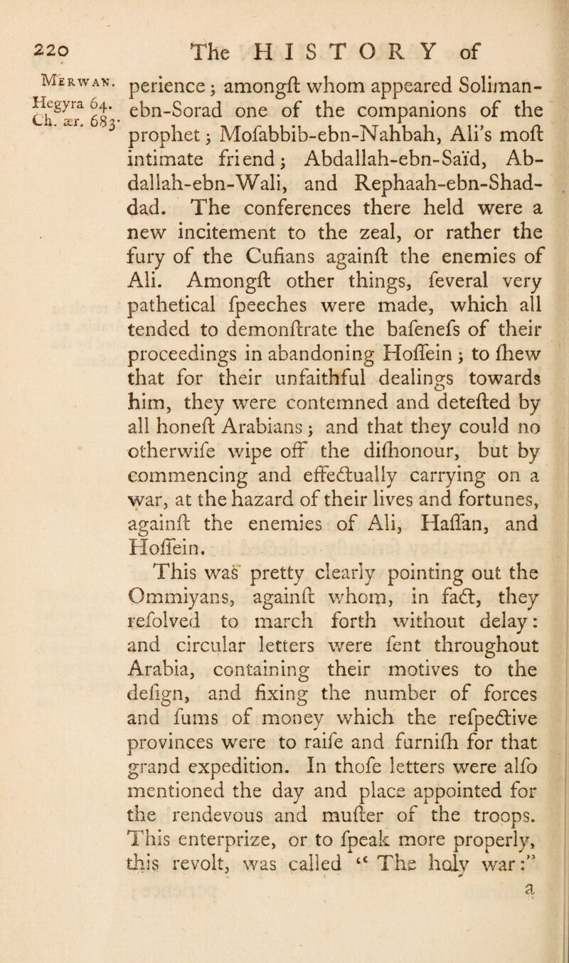 Me RW AN. Hegyra 64. Ch. ær. 683- perience ; amongft whom appeared Soliman- ebn-Sorad one of the companions of the prophet ; Mofabbib-ebn-Nahbah, Ali’s moft intimate friend; Abdallah-ebn-Saïd, Ab¬ dallah- ebn-Wali, and Rephaah-ebn-Shad- dad. The conferences there held were a new incitement to the zeal, or rather the fury of the Cufians againft the enemies of Aii. Amongft other things, feveral very pathetical fpeeches were made, which all tended to demonftrate the bafenefs of their proceedings in abandoning Hoffein ; to fhew that for their unfaithful dealings towards him, they were contemned and detefted by all honeft Arabians ; and that they could no otherwife wipe oft the dishonour, but by commencing and effectually carrying on a war, at the hazard of their lives and fortunes, againft the enemies of Ali, Haffan, and Hoffein. This was pretty clearly pointing out the Gmmiyans, againft whom, in faCt, they refolved to march forth without delay : and circular letters were fent throughout Arabia, containing their motives to the defign, and fixing the number of forces and fums of money which the refpeCtive provinces were to raife and furnifh for that grand expedition. In thofe letters were alfo mentioned the day and place appointed for the rendevous and mufter of the troops. This enterprize, or to fpeak more properly, this revolt, was called cc The holy war :,s a