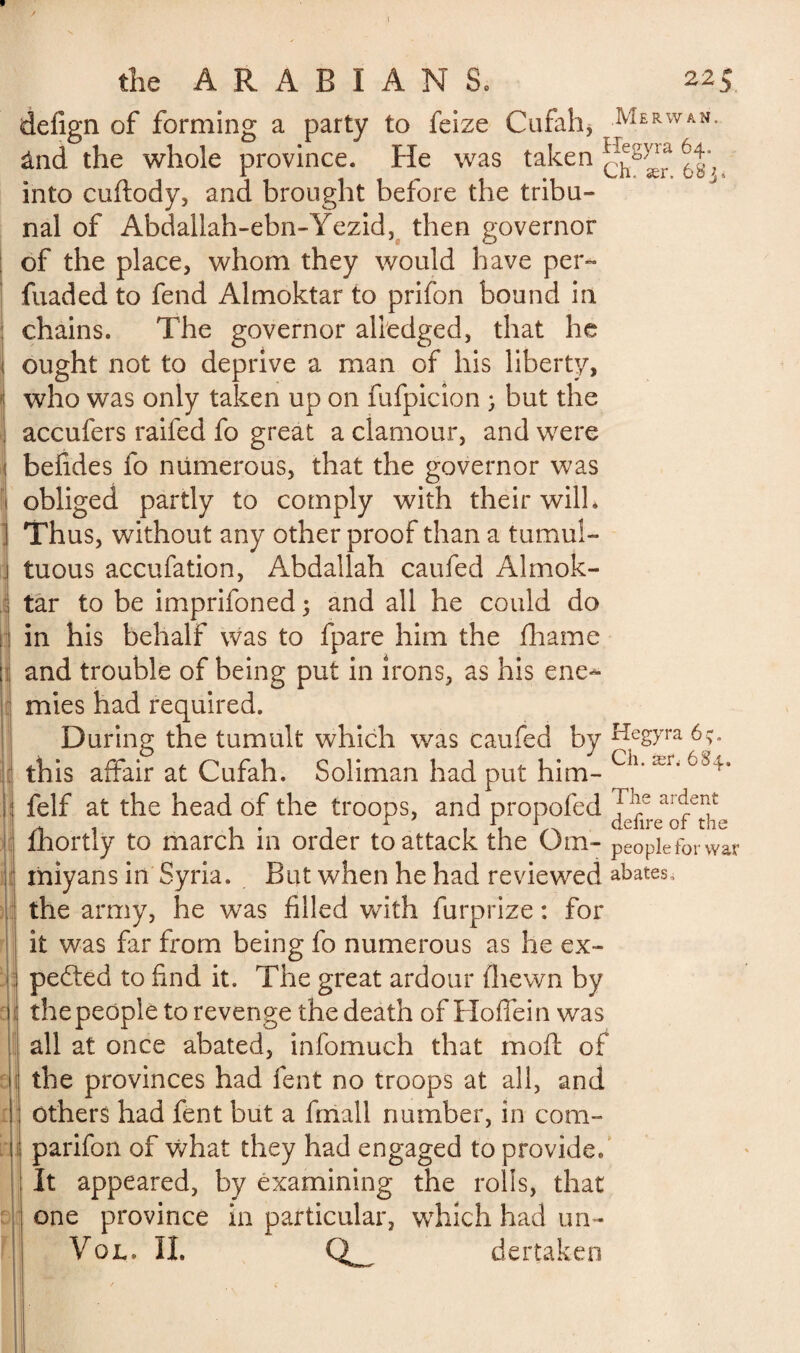 rifflU î i defign of forming a party to feize Cufah, Merwan. ând the whole province. He was taken into cuftody, and brought before the tribu¬ nal of Abdallah-ebn-Yezid, then governor of the place, whom they would have per- fuaded to fend Almoktar to prifon bound in chains. The governor alledged, that he ought not to deprive a man of his liberty, who was only taken up on fufpicion ; but the accufers raifed fo great a clamour, and were befides fo numerous, that the governor was obliged partly to comply with their will. Thus, without any other proof than a tumul¬ tuous accufation, Abdallah caufed Almok¬ tar to be imprifoned ; and all he could do in his behalf was to fpare him the fhame and trouble of being put in irons, as his ene¬ mies had required. During the tumult which was caufed by Kegyra this affair at Cufah. Soliman had put him- Ch‘ ær‘ felf at the head of the troops, and propofed l Ie ar^erf i ii ciclirc or the fhortly to march in order to attack the Om- peopleforwar miyans in Syria. But when he had reviewed abates, the army, he was filled with furprize : for it was far from being fo numerous as he ex¬ pected to find it. The great ardour (hewn by the people to revenge the death of Hoffein was all at once abated, infomuch that moft of the provinces had lent no troops at all, and others had fent but a final! number, in com¬ panion of what they had engaged to provide* It appeared, by examining the rolls, that one province in particular, which had un- Vol. II. Q_ de r taken