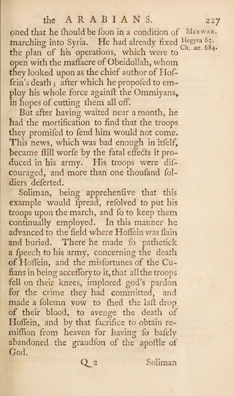 oiled that he Ihould be foon in a condition of Merwan. marching into Syria. He had already fixed ^[egyra G* . . ^ 1 • 1 J Ch. ær. 684, the plan or Ins operations, which were to open with the maffacre of Obeidollah, whom they looked upon as the chief author of Hof* fein’s death j after which he propofed to em¬ ploy his whole force again ft the Qmmiyans, in hopes of cutting them all off. But after having waited near a month, he had the mortification to find that the troops they promifed to fend him would not come» This news, which was bad enough in itfelf, became ftill worfe by the fatal effects it pro¬ duced in his army. His troops were dif- couraged, and more than one thoufand fol- diers deferred. Soliman, being apprehenfive that this example would fpread, refolved to put his troops upon the march, and fo to keep them continually employed. In this manner he advanced to the field where Hoflein was flain and buried. There he made fo pathetick a fpeech to his army, concerning the death of Hoflein, and the misfortunes of the Cu¬ bans in being accefforyto it, that all the troops fell on theft knees, implored god's pardon for the crime they had committed, and made a folemn vow to ftied the iaft drop of their blood, to avenge the death of Hoflein, and by that facrifiee to obtain re- million from heaven for having fo bafely abandoned the erandfon of the apoftle of God. Qj* Soliman