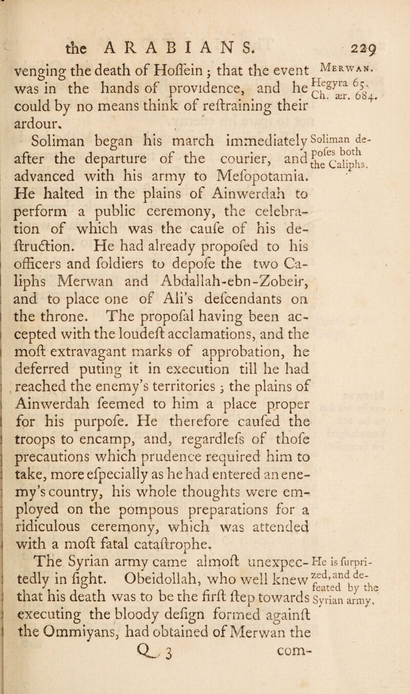 venging the death of Hoflein ; that the event Merwan< was in the hands of providence, and he 6Ô^ could by no means think of reftraining their ardour. Soliman began his after the departure of the courier, and^^J^ advanced with his army to Mefopotamia. He halted in the plains of Ainwerdah to perform a public ceremony, the celebra¬ tion of which was the caufe of his de- ftrudtion. He had already proposed to his officers and foldiers to depofe the two Ca¬ liphs Merwan and Abdallah-ebn-Zobeir, and to place one of Aii’s defendants on I the throne. The propofal having been ac- ! cepted with the loudeft acclamations, and the i moft extravagant marks of approbation, he I deferred puting it in execution till he had : reached the enemy’s territories • the plains of 1 Ainwerdah feemed to him a place proper I for his purpofe. Fie therefore caufed the troops to encamp, and, regardlefs of thofe precautions which prudence required him to take, more efpecially as he had entered an ene¬ my’s country, his whole thoughts were em¬ ployed on the pompous preparations for a ridiculous ceremony, which was attended with a moft fatal cataftrophe. The Syrian army came aim oft unexpec- He is furpri- tedly in fight. Obeidollah, who well knew that his death was to be the firft ftep towards Syrian army, executing the bloody defign formed againft the Ommiyans, had obtained of Merwan the Q_ 3 corn- march immediately Soliman de-