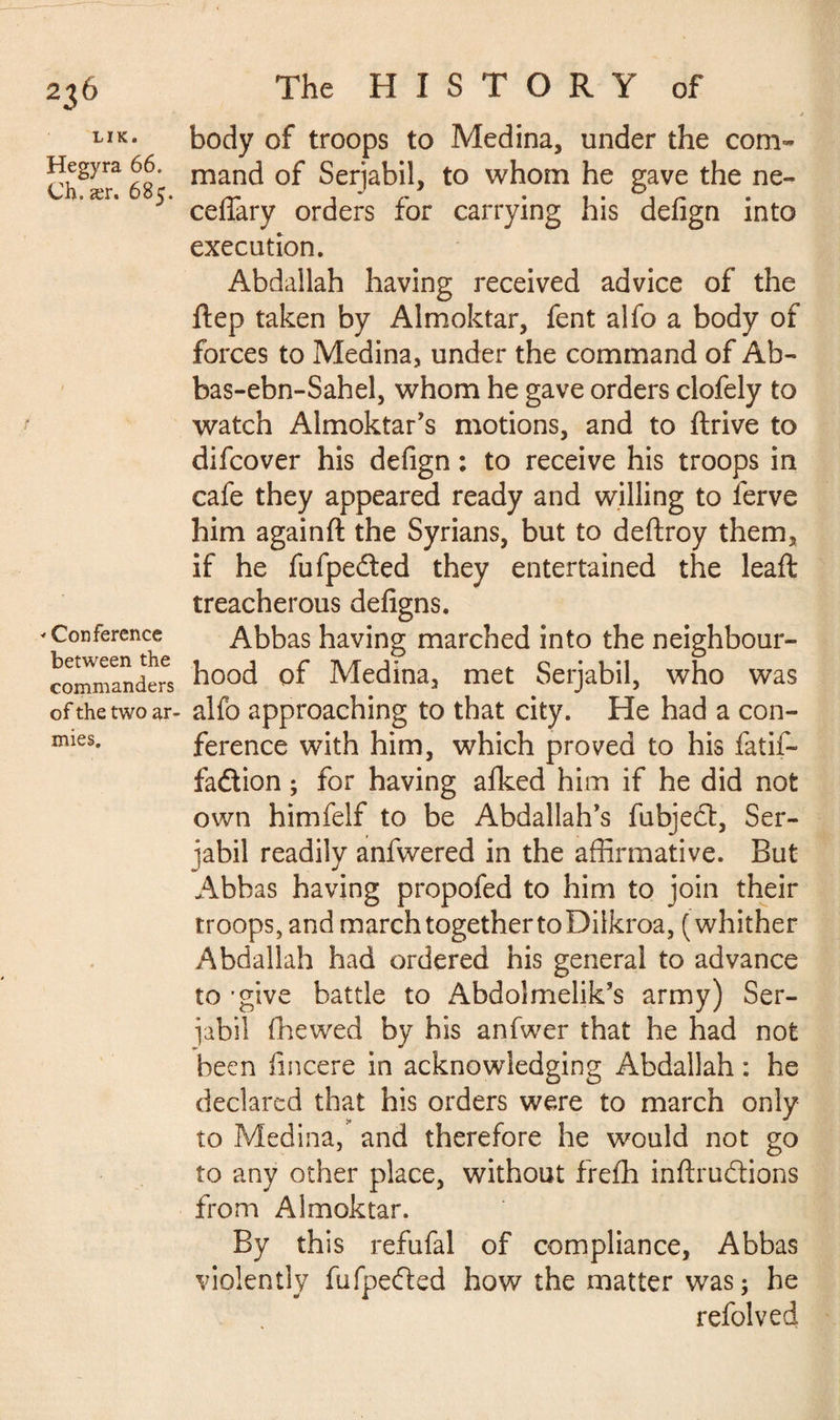 LIK. Hegyra 66. Ch. ær. 685. * Conference between the commanders of the two ar¬ mies. body of troops to Medina, under the com¬ mand of Serjabil, to whom he gave the ne- ceflary orders for carrying his defign into execution. Abdallah having received advice of the ftep taken by Almoktar, fent alfo a body of forces to Medina, under the command of Ab- bas-ebn-Sahel, whom he gave orders clofely to watch Almoktar’s motions, and to ftrive to difcover his defign : to receive his troops in cafe they appeared ready and willing to ferve him againfl: the Syrians, but to deftroy them, if he fufpedled they entertained the leaft treacherous defigns. Abbas having marched into the neighbour¬ hood of Medina, met Serjabil, who was alfo approaching to that city. He had a con¬ ference with him, which proved to his fatif- fa&ion ; for having afked him if he did not own himfelf to be Abdallah's fubjedt, Ser¬ jabil readily anfwered in the affirmative. But Abbas having propofed to him to join their troops, and march together to Diikroa, (whither Abdallah had ordered his general to advance to 'give battle to Abdolmelik’s army) Ser¬ ial) il fhewed by his anfwer that he had not been fincere in acknowledging Abdallah : he declared that his orders were to march only to Medina, and therefore he would not go to any other place, without frefh inftru&ions from Almoktar. By this refufal of compliance, Abbas violently fufpedled how the matter was; he refolved