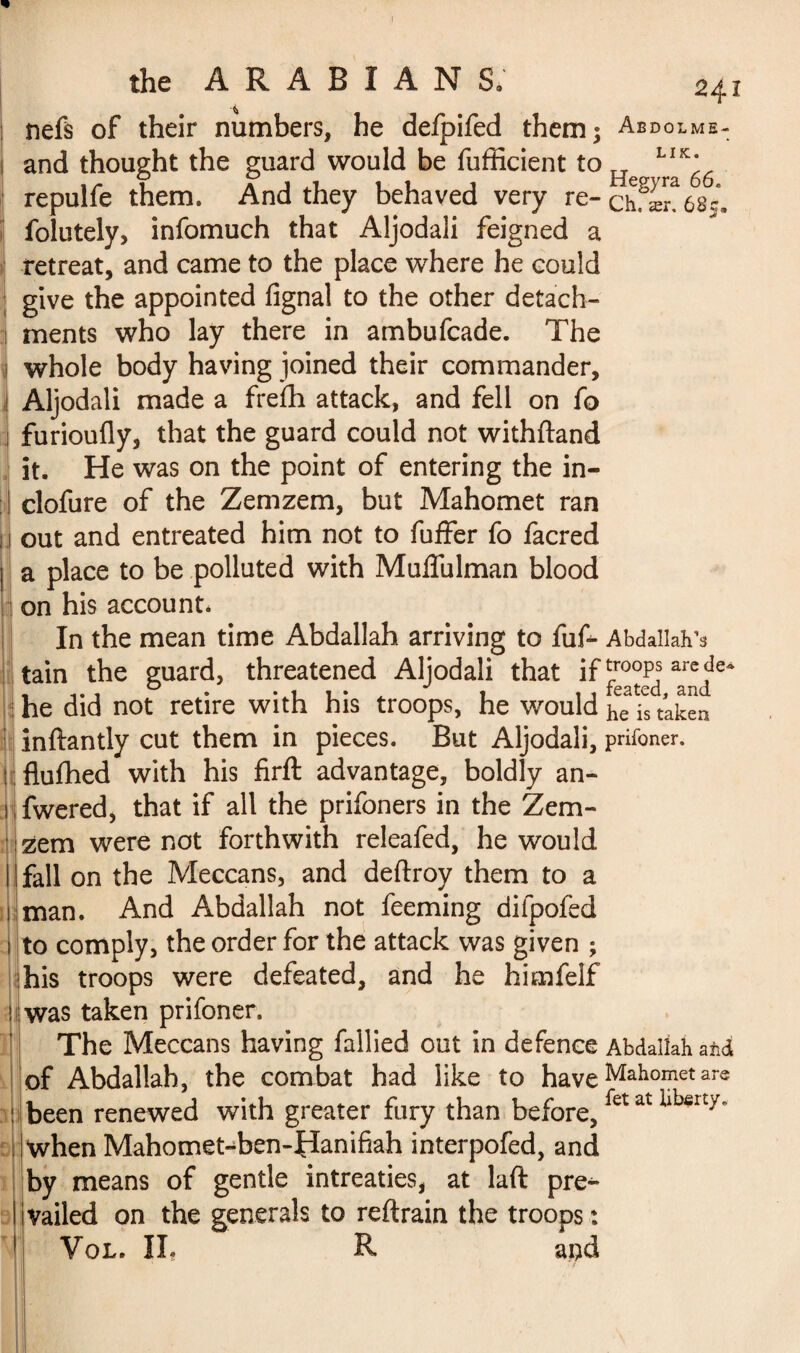 1 the ARABIANS, 241 ; nefs of their numbers, he defpifed them; Abdolme- 1 and thought the guard would be fufficient to He L^6 repulfe them. And they behaved very re-chfænôsJ, folutely, infomuch that Aljodali feigned a retreat, and came to the place where he could give the appointed fignal to the other detach¬ ments who lay there in ambufcade. The i whole body having joined their commander, ! Aljodali made a frefh attack, and fell on fo j furioufly, that the guard could not withftand it. He was on the point of entering the in- I clofure of the Zemzem, but Mahomet ran j out and entreated him not to fuffer fo facred a place to be polluted with Mulfulman blood on his account. In the mean time Abdallah arriving to fuf- Abdallah’s tain the guard, threatened Aljodali that if troops are de- he did not retire with his troops, he would ^is taken inftantly cut them in pieces. But Aljodali, prifoner. flufhed with his firft advantage, boldly an- fwered, that if all the prifoners in the Zem¬ zem were not forthwith releafed, he would fall on the Meccans, and deftroy them to a man. And Abdallah not feeming difpofed to comply, the order for the attack was given ; his troops were defeated, and he himfelf was taken prifoner. The Meccans having fallied out in defence Abdallah atd of Abdallah, the combat had like to have Mahomet are been renewed with greater fury than before, fet at llo*rty’ When Mahomet-ben-Hanifiah interpofed, and by means of gentle intreaties, at laft pre^ vailed on the generals to reftrain the troops :