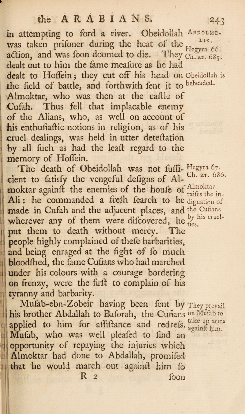 in attempting to ford a river. Obeidollah Abdolme* was taken prifoner during the heat of the H o.L.Ik’, adtion, and was foon doomed to die. They chTæn 685, dealt out to him the fame meafure as he had dealt to Hoflein ; they cut off his head on Obeidollah is the field of battle* and forthwith fent it to beiieaded* Almoktar, who was then at the caftle of Cufah. Thus fell that implacable enemy of the Alians, who, as well on account of his enthufiaftic notions in religion, as of his cruel dealings, was held in utter deteftation by all fuch as had the leaft regard to the memory of Hoffein. The death of Obeidollah was not fuffi- ra 67» cient to fatisfy the vengeful defigns of Al- ' ær‘ 68J* moktar againfl: the enemies of the houfe of flfefïhcm Ali : he commanded a frefh fearch to be donation of made in Cufah and the adjacent places, and the Cufians wherever any of them were difcovered, he j^3hls cmeI’ put them to death without mercy. The people highly complained of thefe barbarities, and being enraged at the fight of fo much bloodfhed, the fame Cufians who had marched under his colours with a courage bordering on frenzy, were the firft to complain of his tyranny and barbarity. Mufab-ebn-Zobeir having been fent by They prevail his brother Abdallah to Baforah, the Cufians on Mufab to applied to him for afiiftance and red refs. againKin^ Mufab, who was well pleafed to find an opportunity of repaying the injuries which Almoktar had done to Abdallah, promifed that he would march out againfl: him fo R 2 foon