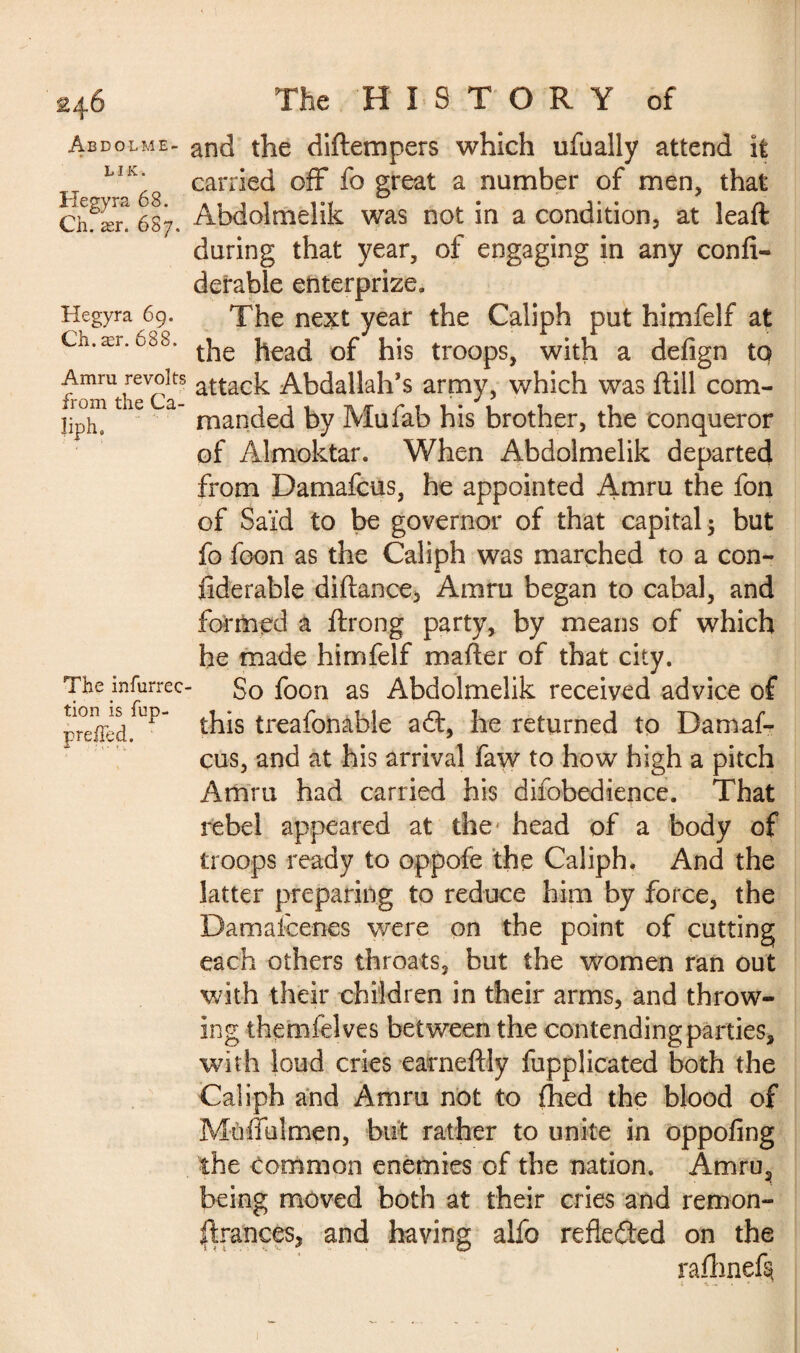 2 ÂBDOLME- L I K. Hegyra 68. Ch. ær. 687. Hegyra 69. Ch. ær. 688. Amru revolts from the Ca¬ liph, The infurrec tion is fup- Tfae HISTORY of and the diftempers which ufually attend it carried off fo great a number of men, that Abdolmelik was not in a condition, at leaft during that year, of engaging in any confi- derable enterprize. The next year the Caliph put himfelf at the head of his troops, with a defign to attack Abdallah’s army, which was ftill com¬ manded by Müfab his brother, the conqueror of Almoktar. When Abdolmelik departed from Damafcus, he appointed Amru the fon of Said to be governor of that capital ; but fo foon as the Caliph was marched to a con- fiderable diftance, Amru began to cabal, and formed a ftrong party, by means of which he made himfelf mailer of that city. So foon as Abdolmelik received advice of this treafonable afl:, he returned to Damaf¬ cus, and at his arrival faw to how high a pitch Amru had carried his difobedience. That rebel appeared at the head of a body of troops ready to oppofe the Caliph. And the latter preparing to reduce him by force, the Damafcenes were on the point of cutting each others throats, but the women ran out with their children in their arms, and throw¬ ing themfelves bet ween the contending parties, with loud cries earneftly fupplicated both the Caliph and Amru not to fhed the blood of Mùffüîmen, but rather to unite in oppofing the common enemies of the nation. Amru3 being moved both at their cries and remon¬ trances, and having alfo reflected on the rafhnet