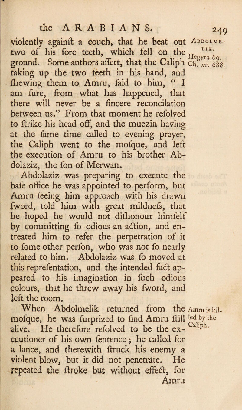 violently againft a couch, that he beat out Abdolme- two of his fore teeth, which fell on the He LIK* ground. Some authors aflert, that the Caliph ch. «r. 68S taking up the two teeth in his hand, and fhewing them to Amru, faid to him, “ I am fure, from what has happened, that there will never be a fincere reconcilation between us.” From that moment he refolved to (trike his head off, and the muezin having at the fame time called to evening prayer, the Caliph went to the mofque, and left the execution of Amru to his brother Ab- dolaziz, the fon of Merwan. Abdolaziz was preparing to execute the bafe office he was appointed to perform, but Amru feeing him approach with his drawn fword, told him with great mildnefs, that he hoped he would not diffionour himfelf by committing fo odious an adtion, and en¬ treated him to refer the perpetration of it to fome other perfon, who was not fo nearly related to him. Abdolaziz was fo moved at this reprefentation, and the intended fadt ap¬ peared to his imagination in fuch odious colours, that he threw away his fword, and left the room. When Abdolmelik returned from the Amru is kil- mofque, he was furprized to find Amru dillled bythe alive. He therefore refolved to be the ex- ecutioner of his own fentence ; he called for a lance, and therewith (truck his enemy a violent blow, but it did not penetrate. He repeated the ftrqke but without effedt, for Amru