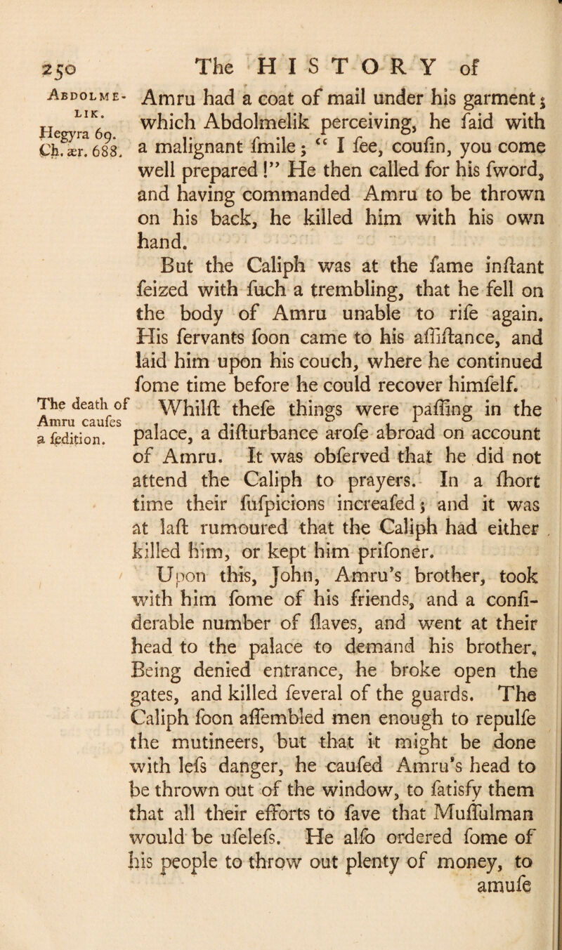 Abdolme- Amru had a coat of mail under his garment $ Heo- which Abdolmelik perceiving, he faid with £kfær. 688, a malignant fmile; <c I fee, coufin, you come well prepared !” He then called for his fword, and having commanded Amru to be thrown on his back, he killed him with his own hand. But the Caliph was at the fame inilant feized with fuch a trembling, that he fell on the body of Amru unable to rife again. His fervants foon came to his affiftance, and laid him upon his couch, where he continued fome time before he could recover himfelf. The death of Whilft thefe things were paffing in the a fcdition. palace, a difturbance arofe abroad on account of Amru. It was obferved that he did not attend the Caliph to prayers. In a fhort time their fufpicions increafed 5 and it was at laft rumoured that the Caliph had either killed him, or kept him prifonér. Upon this, John, Amru’s brother, took with him fome of his friends, and a conli- derable number of Haves, and went at their head to the palace to demand his brother. Being denied entrance, he broke open the gates, and killed feveral of the guards. The Caliph foon affembled men enough to repulfe the mutineers, but that k might be done with lefs danger, he caufed Amru’s head to be thrown out of the window, to fatisfy them that all their efforts to fave that Muffulman would be ufelefs. He alfo ordered fome of his people to throw out plenty of money, to amufe