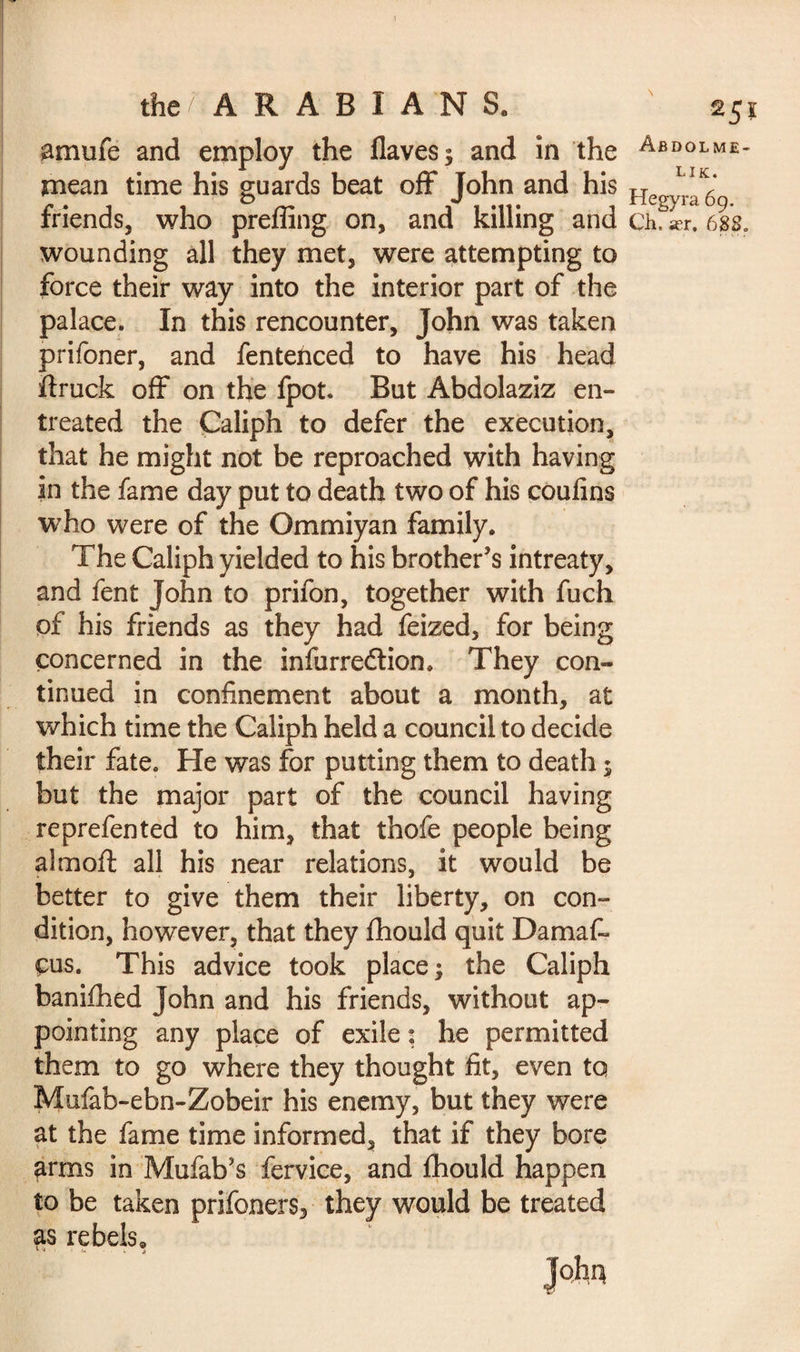 f the/ ARABIANS. amufe and employ the flaves; and in the mean time his guards beat off John and his friends, who preffing on, and killing and wounding all they met, were attempting to force their way into the interior part of the palace. In this rencounter, John was taken prifoner, and fentenced to have his head ftruck off on the fpot. But Abdolaziz en¬ treated the Caliph to defer the execution, that he might not be reproached with having in the fame day put to death two of his coufins who were of the Ommiyan family. The Caliph yielded to his brother’s intreaty, and fent John to prifon, together with fuch of his friends as they had feized, for being concerned in the infurredtion. They con¬ tinued in confinement about a month, at which time the Caliph held a council to decide their fate. He was for putting them to death ; but the major part of the council having re prefen ted to him, that thofe people being aim oft all his near relations, it would be better to give them their liberty, on con¬ dition, however, that they flhould quit Damafi» eus. This advice took place; the Caliph banifhed John and his friends, without ap¬ pointing any place of exile ; he permitted them to go where they thought fit, even to Mufab-ebn-Zobeir his enemy, but they were at the fame time informed, that if they bore arms in Mufab’s fervice, and fhould happen to be taken prifoners3 they would be treated as rebels, 1 <*- « 2 SI Abdolme- lik. Hegyra 69. Ch. a?r, 688.