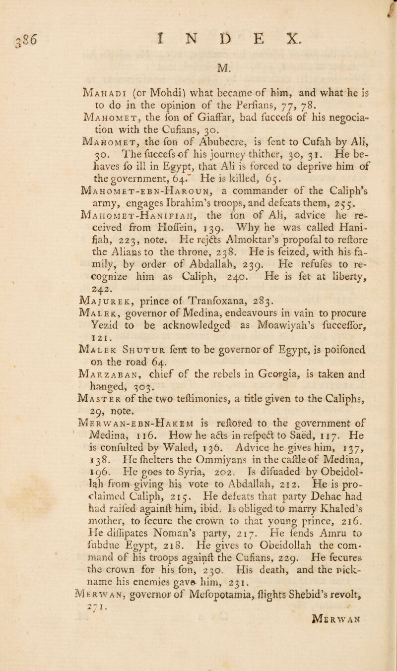 #' M. Mahadi (cr Mohdil what became of him, and what he is to do in the opinion of the Perfians, 77, 78. Mahomet, the fon of Giaffar, bad fuccefs of his négocia¬ tion with the Cubans, 30. Mahomet, the fon of Abubecre, is fent to Cufah by Ali, 30. The fuccefs of his journey thither, 30,31. He be¬ haves fo ill in Egypt, that Ali is forced to deprive him of the government, 64.' He is killed, 65. M ahomet-ebn-Haroun, a commander of the Caliph’s army, engages Ibrahim’s troops, and defeats them, 255. Mahomet-Hanifiah, the fon of Ali, advice he re¬ ceived from HoiTein, 139. Why he was called Hani- bah, 223, note. He rejdts Almoktar’s propofal to reftore the Allans to the throne, 238. He is feized, with his fa¬ mily, by order of Abdallah, 239. He refufes to re¬ cognize him as Caliph, 240. He is fet at liberty, 242. Majurek, prince of Tranfoxana, 283. Malek, governor of Medina, endeavours in vain to procure Yezid to be acknowledged as Moawiyah’s fucceffor. Ml. Malek Shutur fent to be governor of Egypt, is poifoned on the road 64. Marzaban, chief of the rebels in Georgia, is taken and hanged, 303. Master of the two teflimonies, a title given to the Caliphs, 29, note. Merwan-ebn-Hakem is rehored to the government of Medina, 116. How he aéls in refpcd to Saëd, 117. He is confulted by Waled, 136. Advice he gives him, 137, 138. He fhelters the Ommiyans in the cable of Medina, 196. He goes to Syria, 202. Is difuaded by Obeidol- hh from giving his vote to Abdallah, 212. He is pro¬ claimed Caliph, 215. He defeats that party Dehac had had railed again!! him, ibid. Is obliged to marry Jvhaled’s mother, to lecure the crown to that young prince, 216. .He dibipates Noman’s party, 217. He fends Amru to fubdue Egypt, 218. He gives to Obeidollah the com¬ mand of his troops again!! the Cubans, 229. He fecures the crown for his fon, 230. His death, and the nick¬ name his enemies gav^ him, 231. M fe rwan, governor of Mcfopotamia, flights Shebid’s revolt, 271. » Me RWAN