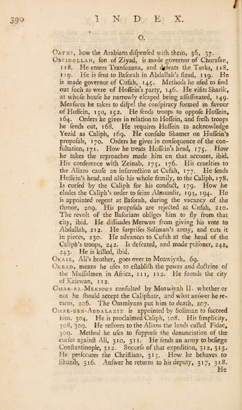 / 39° o. Oath s, how the Arabians difpenfed with them, 36, 37. Obeidollah, fon of Ziyad, is made governor of Chorafan, 118. He enters Tranfoxana, and defeats the Turks, 118, 1 ! 9. He is fent to Baforah in Abdallah’s flead, 119. He is made governor of Cufah, 145. Methods he ufed to find out fuch as were of Hoffein’s party, 146. He vifitsSharik, at whofe houfe he narrowly efcaped being affaflinated, 149. Meafures he takes to difpel the confpiracy formed in favour of Hoffein, 150, 152. He fends troops to oppofe Hoffein, 164. Orders he gives in relation to Hoffein, and frefh troops he fends out, 168. He requires Hoffein to acknowledge Yezid as Caliph, 169. He confults Shamer on Hoffein’s propofals, 170. Orders he gives in confequence of the con- fultation, 171. How he treats Hoffein’s head* 175. How he takes the reproaches made him on that account, ibid. His conference with Zeinab, 175, 176. His cruelties to the Alians caufe an infurre&ion at Cufah, 177. He fends Hoffein’s head, and alfo his whole family, to the Caliph, 178. Is curled by the Caliph for his conduct, 179. How he eludes the Caliph’s order to feize Almundir, 193, 194. He is appointed regent at Baforah, during the vacancy of the throne, 209. His propofals are rejected at Cufah, 210. The revolt of the Baforians obliges him to fly from that city, ibid. He diffuades Merwan from giving his vote to Abdallah, 212. He furprifes Soliman’s army, and cuts it in pieces, 230. He advances to Cufah at the head of the Caliph’s troops, 242. Is defeated, and made prifoner, 242, 243. He is killed, ibid. Oka i l, Ali’s brother, goes over to Moawiyah, 69. Okbad, means he ufes to eflablifh the power and do<Brine of the Muffulmen in Africa, 111, 112. He founds the city of Kairwan, 112. Omar-al-Meksous confulted by Moawiyah IÏ. whether or not he ihould accept the Caliphate, and what anfwer he re-* turns, 206. The Ommiyans put him to death, 207. Omar-ben-Abdalaziz is appointed by Soliman to fucceed him. 304. He is proclaimed Caliph, 308. His fimplicity, 308, 309. He reflores to the Alians the lands called Fidac, 309. Method he ufes to fupprefs the denunciation of the curies againft Ali, 310, 311. He fends an army tobefiege Conflantinople, 312. Succefs of that expedition, 312, 313. He perfecutes the Chriflians, 315. How he behaves to Shuzib, 316. Anfwer he returns to his deputy, 317, 318. He