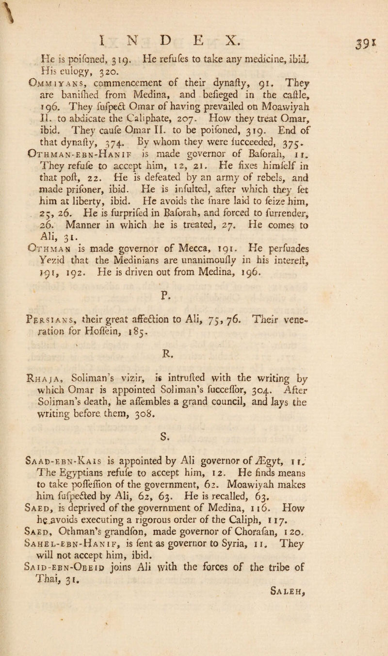 39* He is poifoned, 319. He refufes to take any medicine, ibid. His eulogy, 320. Omm i y ans, commencement of their dynafiy, 91. They are banifhed from Medina, and befieged in the caille, 196. They fufpedl Omar of having prevailed on Moawiyah II. to abdicate the Caliphate, 207. How they treat Omar, ibid. They caufe Omar II. to be poifoned, 319. End of that dynafiy, 374. By whom they were lucceeded, 375. Ot hman-ebn-Hanif is made governor of Baforah, 11. They refufe to accept him, t2, 21. He fixes himfelf in that poll, 22. He is defeated by an army of rebels, and made prifoner, ibid. He is infulted, after which they let him at liberty, ibid. He avoids the fnare laid to feize him, 23, 26. He is furprifed in Baforah, and forced to lurrender, 26. Manner in which he is treated, 27. He comes to Ali, 31* Othman is made governor of Mecca, 191. He perfuades Yezid that the Medinians are unanimoully in his intereii, #-91, 192. He is driven out from Medina, 196. P. Persians, their great affedlion to Ali, 75,76. Their vene¬ ration for Hoffein, 185. R. Rhaja, Soiiman’s vizir, is intrufied with the writing by which Omar is appointed Soli man’s fuccefior, 304. After Soîiman’s death, he affembles a grand council, and lays the writing before, them, 308. S. Saad-ebn-Kais is appointed by Ali governor of Ægyt, rr. The Egyptians refufe to accept him, 12. He finds means to take poHellion of the government, 62. Moawiyah makes him fufpedted by Ali, 62, 63. He is recalled, 63. Saed, is deprived of the government of Medina, 116. How he^avoids executing a rigorous order of the Caliph, 117. Saed, Othman’s grandfon, made governor of Chorafan, 120. S a h e L- e b n - H a n 1 f, is fent as governor to Syria, 11 „ They will not accept him, ibid. Said-ebn-Obeid joins Ali with the forces of the tribe of Thai, 31. Saleh*