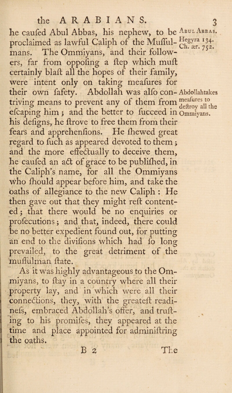 he caufed Abul Abbas, his nephew, to beAEULABEAS- proclaimed as lawful Caliph of the Mufful- *34- mans. The Ommiyans, and their follow¬ ers, far from oppofing a ftep which muft certainly blaft all the hopes of their family, were intent only on taking meafures for their own fafety. Abdollah was alfo con- Abdollahtakes triving means to prevent any of them from efcaping him 5 and the better to fucceed in Ommiyans. his defigns, he ftrove to free them from their fears and apprehenfions. He fhewed great regard to fuch as appeared devoted to them ; and the more effectually to deceive them, he caufed an aCt of grace to be publifhed, in. the Caliph’s name, for all the Ommiyans who fhould appear before him, and take the oaths of allegiance to the new Caliph : He then gave out that they might reft content¬ ed ; that there would be no enquiries or profecutions ; and that, indeed, there could be no better expedient found out, for putting an end to the divifions which had fo long prevailed, to the great detriment of the muffülman ftate. As it was highly advantageous to the Om¬ miyans, to ftay in a country where all their property lay, and in which were all their connections, they, with the greateft readi- nefs, embraced Abdollah’s offer, and trail¬ ing to his promifes, they appeared at the time and place appointed for adminiftring the oaths. B 2 The