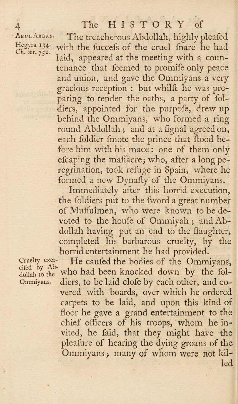 Abul Abba£. The treacherous Abdollah, highly pleafed *^syrra with the fuccefs of the cruel fnare he had * 'r*laid, appeared at the meeting with a coun¬ tenance that feemed to promife only peace and union, and gave the Ommiyans a very gracious reception : but whilfl he was pre¬ paring to tender the oaths, a party of fol- diers, appointed for the purpofe, drew up behind the Ommiyans, who formed a ring round Abdollah; and at alignai agreed on, each foldier fmote the prince that flood be¬ fore him with his mace : one of them only efcaping the maflacre; who, after a long pe¬ regrination, took refuge in Spain, wdiere he formed a new Dynafly of the Ommiyans. Immediately after this horrid execution, the foldiers put to the fword a great number of Muffulmen, who were known to be de¬ voted to the houfe of Ommiyah ; and Ab¬ dollah having put an end to the daughter, completed his barbarous cruelty, by the horrid entertainment he had provided. €™eltv exer- He caufed the bodies of the Ommiyans, doiiah to the who had been knocked down by the fol- Ommiyans. diers, to be laid clofe by each other, and co¬ vered with boards, over which he ordered carpets to be laid, and upon this kind of floor he gave a grand entertainment to the chief officers of his troops, whom he in¬ vited, he faid, that they might have the pleafure of hearing the dying groans of the Ommiyans > many gf whom were not kil¬ led