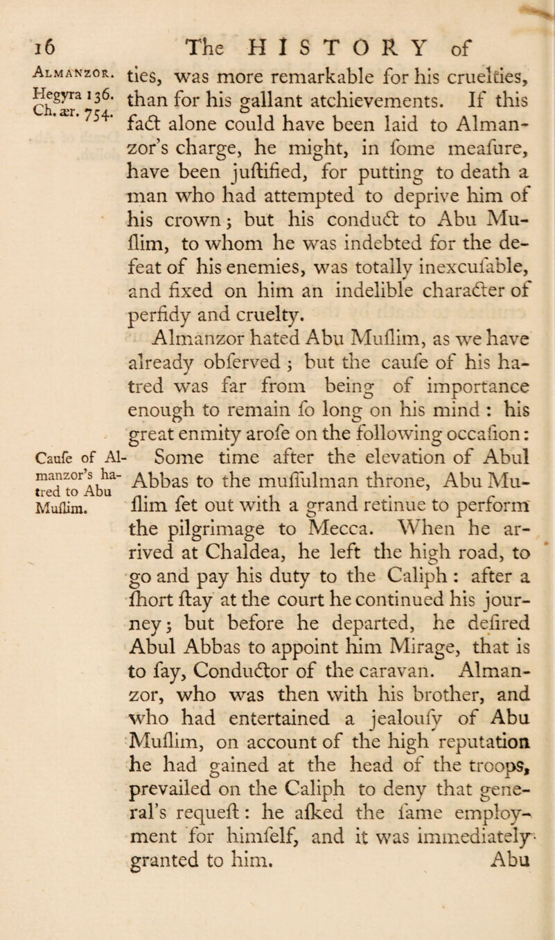 Almanzor. Hegyra 136. Ch. ær. 754. Caufe of Al- manzor’s ha¬ tred to Abu MufLim. ties, was more remarkable for his cruelties, than for his gallant atchievements. If this fa£t alone could have been laid to Alman- zor’s charge, he might, in fome meafure, have been juftified, for putting to death a man who had attempted to deprive him of his crown 3 but his conduct to Abu Mu- Him, to whom he was indebted for the de¬ feat of his enemies, was totally inexcufable, and fixed on him an indelible character of perfidy and cruelty. Almanzor hated Abu Muflim, as we have already obferved ; but the caufe of his ha¬ tred was far from being of importance enough to remain fo long on his mind : his great enmity arofe on the following occafion : Some time after the elevation of Abul Abbas to the muflulman throne, Abu Mu¬ flim fet out with a grand retinue to perform the pilgrimage to Mecca. When he ar¬ rived at Chaldea, he left the high road, to go and pay his duty to the Caliph : after a fhort flay at the court he continued his jour¬ ney; but before he departed, he defired Abul Abbas to appoint him Mirage, that is to fay, Conductor of the caravan. Alman¬ zor, who was then with his brother, and who had entertained a jealoufy of Abu Muflim, on account of the high reputation he had gained at the head of the troops, prevailed on the Caliph to deny that gene¬ ral’s requefl : he afked the fame employ¬ ment for himfelf, and it was immediately* granted to him. Abu