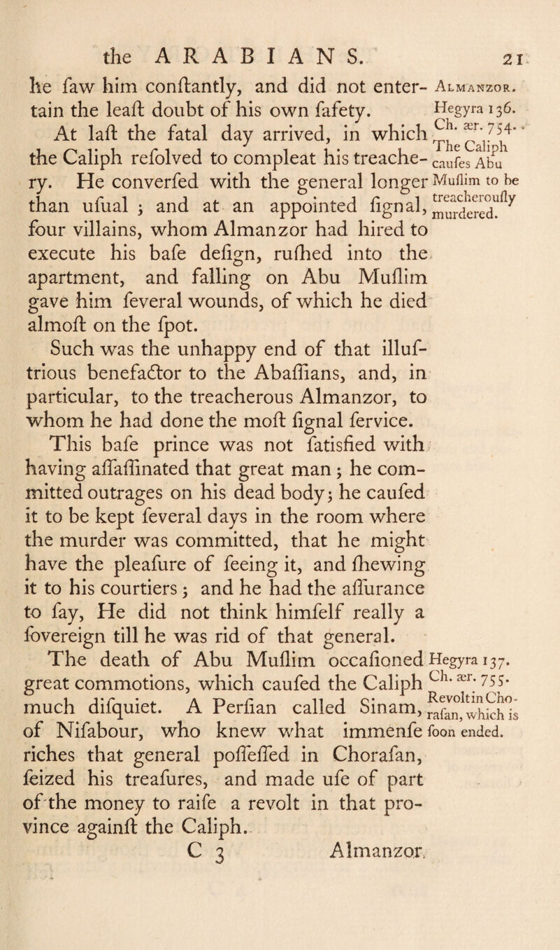 he faw him conflantly, and did not enter- Almanzor. tain the leaft doubt of his own fafety. Hegyra 136. At laft the fatal day arrived, in which the Caliph refolved to compleat his treache- caufes ry. He converfed with the general longer Mufljm to he than ufual ; and at an appointed fign al, four villains, whom Almanzor had hired to execute his bafe defign, rufhed into the apartment, and falling on Abu Muflim gave him feveral wounds, of which he died almoft on the fpot. Such was the unhappy end of that illuf- trious benefactor to the Abaffians, and, in particular, to the treacherous Almanzor, to whom he had done the moil fignal fervice. This bafe prince was not fatisfied with having affaffinated that great man ; he com¬ mitted outrages on his dead body; he caufed it to be kept feveral days in the room where the murder was committed, that he might have the pleafure of feeing it, and fhewing it to his courtiers ; and he had the affurance to fay, He did not think himfelf really a fovereign till he was rid of that general. The death of Abu Mullim occafioned Hegyra 137. great commotions, which caufed the Caliph ch*ær;755* much difquiet. A Perfian called Sinam, of Nifabour, who knew what immenfe foon ended, riches that general poffeffed in Chorafan, feized his treafures, and made ufe of part of'the money to raife a revolt in that pro¬ vince againft the Caliph.