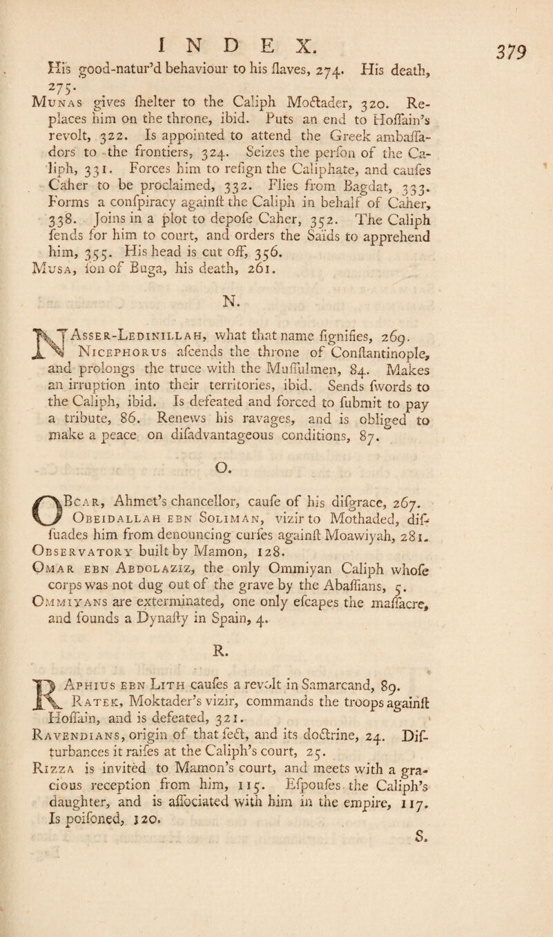 His good-natur’d behaviour to his Haves, 274. His death, 275. Munas gives fhelter to the Caliph Moflader, 320. Re¬ places him on the throne, ibid. Puts an end to HofFain’s revolt, 322. Is appointed to attend the Greek ambaifa- dors to the frontiers, 324. Seizes the perfon of the Ca¬ liph, 331. Forces him to refign the Caliphate, and caufes Caher to be proclaimed, 332. Flies from Bagdat, 333. Forms a confpiracy againlt the Caliph in behalf of Caher, 338. Joins in a plot to depofe Caher, 352. The Caliph fends for him to court, and orders the Saids to apprehend him, 355. His head is cut off, 336. Musa, ion of Buga, his death, 261. N. Asser-Ledinillah, what that name lignifies, 269. Nicephorus afcends the throne of Conftantinople, and prolongs the truce with the Muffulmen, 84. Makes an irruption into their territories, ibid. Sends fwords to the Caliph, ibid. Is defeated and forced to fubmit to pay tribute, 86. Renews his ravages, and is obliged to make a peace on difadvantageous conditions, 87. O. OBcar, Ahmet’s chancellor, caufe of his difgrace, 267. Obeidallah ebn Soliman, vizir to Mothaded, difr fuades him from denouncing curies againll Moawiyah, 281» Observatory built by Mamon, 128. Omar ebn Aedolaziz, the only Ommiyan Caliph whole corps was not dug out of the grave by the Abaffians, 3. Ommiyans are exterminated, one only efcapes the maffacre, and founds a Dynafty in Spain, 4. R. EAphius ebn Lith caufes a revolt inSamarcand, 89. ^ Rater, Moktader’s vizir, commands the troops againll Hoffain, and is defeated, 323. Ravendians, origin of that fefl, and its doflrine, 24. Dis¬ turbances it raifes at the Caliph’s court, 23. Rizza is invitèd to Mamon’s court, and meets with a gra¬ cious reception from him, 113. Efpoufes the Caliph’s daughter, and is affociated with him in the empire, 117. Is poifoned, j 20. S.