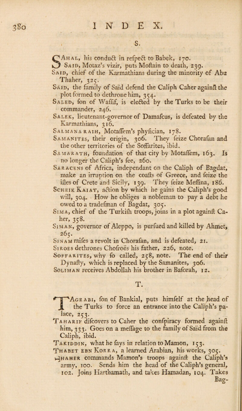 S Ah al, his conduit in refpeft to Babek, 170. Said, Motaz’s vizir, puts Moftain to death, 239. Said, chief of the Karmathians during the minority of Abu Thaher, 325. Said, the family of Saïd defend the Caliph Caher againft the plot formed to dethrone him, 354. Sa led, fon of Waffif, is ele&ed by the Turks to be their commander, 246. Salek, lieutenant-governor of Damafcus, is defeated by the Karmathians, 316. Salmanaraih, Motaflfem’s phyfician, 178. Samanites, their origin, 306. They feize Chorafan and the other territories of the Soffarites, ibid. Samarath, foundation of that city by Motaftem, 163. Is no longer the Caliph’s fee, 260. Saracens of Africa, independant on. the Caliph of Bagdat, make an irruption on the coafts of Greece, and feize the illes of Crete and Sicily, 139. They feize Medina, 186. Scheik Kaiat, afiion by which he gains the Caliph’s good will, 304. How he obliges a nobleman to pay a debt he owed to a tradefman of Bagdat, 303. Sima, chief of the Turkiih troops, joins in a plot againft Ca¬ her, 358. Si man, governor of Aleppo, is purfued and killed by Ahmet, 265. SiNAMraifes a revolt in Chorafan, and is defeated, 21. Si roes dethrones Chofroës his father, 226, note. Soffarites, why fo called, 258, note. The end of their Dynafty, which is replaced by the Samanites, 306. Soliman receives Abdollah his brother in Baforah, 12. T. |P~T^Agrabi, fon of Bankial, puts himfelf at the )iead of JL the Turks to force an entrance into the Caliph’s pa¬ lace, 253. Ta ha Rif difcovers to Caher the confpiracy formed againft him, 333. Goes on a medage to the family of Saïd from the Caliph, ibid. Takiddin, what he fays in relation to Mamon, 153. Thabet ebn Korra, a learned Arabian, his works, 305. ^haher commands Mamon’s troops againft the Caliph’s army, 100. Sends him the head of the Caliph’s general, 102. Joins Harthamath, and takes Hamadan, 104. Takes Bag-