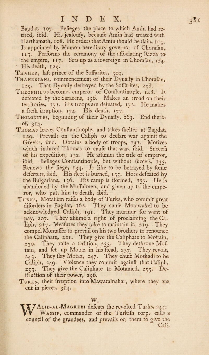 Bagdat, 107. Befieges the place to which Amin had re¬ tired, ibid. His jealoufy, becaufe Amin had treated with Harthamath, 108. He orders that Amin fhould beflain, 109. Is appointed by Mamon hereditary governor of Chorafan, 113. Performs the ceremony of the affociating Rizza to the empire, 117. Sets up as a fovereign in Chorafan, 124. His death, 123. Thaher, lad prince of the Soffarites, 309. Thaherians, commencement of their Dynady in Chorafan, 125. That Dynady dedroyed by the Soffarites, 258. Theophilus becomes emperor of Condantinople, 148. Is defeated by the Saracens, 156. Makes an iroad on their territories, 171. His troops are defeated, 172. He makes a frefh irruption, 174, His death, 177. Tholonites, beginning of their Dynady, 263. End there* of, 314. Thomas leaves Condantinople, and takes fhelter at Bagdat, 129. Prevails on the Caliph to declare war againd the Greeks, ibid. Obtains a body of troops, 131. Motives which induced Thomas to caufe that war, ibid. Succefs of his expedition, 132. He affumes the title of emperor, ibid. Befieges Condantinople, but without luccefs, 133. Renews the fiege, 134. Is like to be betrayed by fome deferters, ibid. His fleet is burned, 133. He is defeated by the Bulgarians, 136. His camp is formed, 137. He is abandoned by the Muffulmen, and given up to the empe¬ ror, who puts him to death, ibid. Tu rks, Motaffem raifes a body of Turks, who commit great. diforders in Bagdat, 162. They caufe Motawakel to be acknowledged Caliph, 191. They murmur for want of pay, 207. They affume a right of proclaiming the Ca¬ liph, 217. Meafures they take to maintain it, 219. They compel Montaffer to prevail on his two brothers to renounce the Caliphate, 221. They give the Caliphate to Modaln, 230. They raife a Edition, 233. They dethrone Mot- tain, and fet up Motaz in his dead, 237. They revolt, 243. They flay Motaz, 247. They chufe Mothadi to be Caliph, 249. Violence they commit againd that Caliph, 253. They give the Caliphate to Motamed, 255. De- dr uddion of their power, 256. Turks, their irruption into Mawraralnahar, where they are cut in pieces, 314. W. WAlid-al-Magrebi defeats the revolted Turks, 243. Wassif, commander of the Turkifh corps calls a council of the grandees, and prevails on them to give the „ 1  ■a<!-