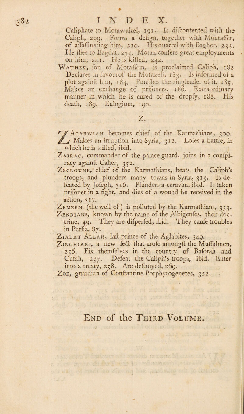Caliphate to Motawakeî, 191. Is di icon tented vvith the Caliph, 209. Forms a defign, together with Montafler, of aflhlfinating him, 210. His quarrel with Bagher, 233. He flies to Eagdat, 235. Motaz confers great employments on him, 241. He is killed, 242. Wathek, fon of Motafiem, is proclaimed Caliph, 182 Declares in favourof the Motazeh, 183. Is informed of a plot againft him, 184. Punifh.es the ringleader of it, 185. Makes an exchange of prifoners, 186. Extraordinary manner in which he is cured of the dropfy, 188. His death, 189. Eulogium, 190. Z. ZAcarwiah becomes chief of the Karmathians, 300. Makes an irruption into Syria, 312. Lofes a battle, in which he is killed, ibid. Zair ac, commander of the palace guard, joins in a confpi- racy againft Caller, 352. Zecroune,' chief of the Karmathians, beats the Caliph’s troops, and plunders many towns in Syria, 315. Is de¬ feated by Jofeph, 316. Plunders a caravan, ibid. Is taken prifoner in a fight, and dies of a wound he received in the action, 317. Zemzem (thewell of) is polluted by the Karmathians, 333. Zendians, known by the name of the Albigenfes, their doc¬ trine, 49. They are difperfed, ibid. They caufe troubles in Perfla, 87. Ziadat Allah, laft prince of the Aglabites, 349. Zinghians, a new fe£t that arofe amongft the Muflulmen, 256. Fix themfelves in the country of Baforah and Cufah, 237. Defeat the Caliph’s troops, ibid. Enter into a treaty, 258. Are deftroyed, 269. Zoe, guardian of Conftantine Porphyrogenetes, 322. End of the Third Volume.