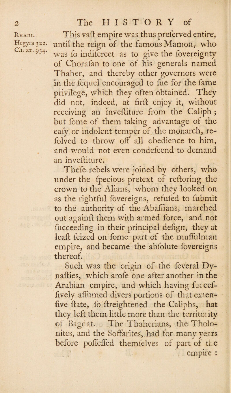 / 2 Rhadi. Hegyra 322. Cli. ær. 934. The HISTORY of This vaft empire was thus preferved entire* until the reign of the famous Mamony who was fo indifcreet as to give the fovereignty of Chorafan to one of his generals named Thaher, and thereby other governors were in the fequel encouraged to fue for the fame privilege, which they often obtained. They did not, indeed, at firft enjoy it, without receiving an inveftiture from the Caliph ; but fome of them taking advantage of the eafy or indolent temper of the monarch* re- folved to throw off all obedience to him, and would not even condefcend to demand an invefliture. Thefe rebels were joined by others, who under the fpecious pretext of reftoring the crown to the Allans, whom they looked on as the rightful fovereigns, refufed to fubmit to the authority of the Abaffians, marched out againft them with armed force, and not fucceeding in their principal defign, they at ieaft feized on fome part of the muffulman empire, and became the abfolute fovereigns thereof. Such was the origin of the feveral Dy- nafties, which arofe one after another in the Arabian empire, and which having faccef- lively affumed divers portions of that exfen- five Hate, fo ftreightened the Caliphs, Tat they left them little more than the territoiity or Bagdat. The Thaherians, the Tholo- nites, and the Soffarites, had for many years before poffelTed themfelves of part of the empire :