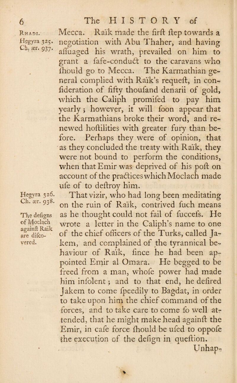 Rhadi. Hçgyra 325. CE ser. 937. Hegyra 326. Ch. ær. 938. The dejdgns of Moclach againft Ra’ik are difco- vered. Mecca. Ra’ik made the firft flep towards a negotiation with Abu Thaher, and having affuaged his wrath, prevailed on him to grant a fafe-condudt to the caravans who fhould go to Mecca. The Karmathian ge¬ neral complied with Raïk’s requeft, in con- fideration of fifty thoufand denarii of gold, which the Caliph promifed to pay him yearly ; however, it will foon appear that the Karmathians broke their word, and re¬ newed hoftilities with greater fury than be¬ fore. Perhaps they were of opinion, that as they concluded the treaty with Raik, they were not bound to perform the conditions, when that Emir was deprived of his poll on account of the practices which Moclach made ufe of to deitroy him. That vizir, who had long been meditating on the ruin of Raik, contrived fuch means as he thought could not fail of fuccefs. He wrote a letter in the Caliph’s name to one of the chief officers of the Turks, called Ja~ kem, and complained of the tyrannical be¬ haviour of Raik, fince he had been ap¬ pointed Emir al Omara. He begged to be freed from a man, whofe power had made him infolent ; and to that end, he defired Jakem to come fpeedily to Bagdat, in order to take upon him the chief command of the forces, and to take care to come fo well at¬ tended, that he might make head againft the Emir, in cafe force fhould be ufed to oppofe the execution of the defign in queftion.