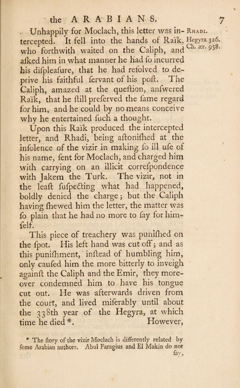 Unhappily for Moclach, this letter was in- Rhadi. tercepted. It fell into the hands of Raïk. Hegyra 326. who forthwith waited on the Caliph, and Ch‘ær* 93'8* afked him in what manner he had fo incurred his difpleafure, that he had reiolved to de¬ prive his faithful fervant of his poft. The Caliph, amazed at the queftion, anfwered Raïk, that he ftill preferved the fame regard for him, and he could by no means conceive why he entertained fuch a thought. Upon this Raïk produced the intercepted letter, and Rhadi, being aftonifhed at the infolence of the vizir in making fo ill ufe of his name, fent for Moclach, and charged him with carrying on an illicit correfpondence with Jakem the Turk. The vizir, not in the leaft fufpedting what had happened, boldly denied the charge 3 but the Caliph having {hewed him the letter, the matter was fo plain that he had no more to fay for him- felf. This piece of treachery was punifhed on the fpot. His left hand was cut off; and as this punifhment, inftead of humbling him, only caufed him the more bitterly to inveigh again ft the Caliph and the Emir, they more¬ over condemned him to have his tongue cut out. He was afterwards driven from the court, and lived miferably until about the 338th year of the Hegyra, at which time he died *. However, * The ftory of the vizir Moclach is differently related by feme Arabian authors. Abul Faragius and El Makin do not