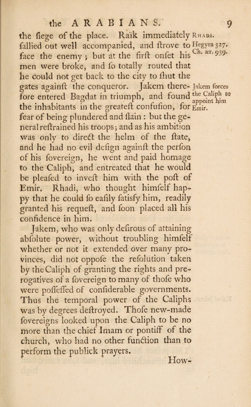 the fiege of the place. Raik immediately Rhadi. fallied out well accompanied, and ftrove to face the enemy; but at the firft onfet hisCil* ær’ S w men were broke, and fo totally routed that he could not get back to the city to fliut the gates againft the conqueror. Jakem there- Jakem forces fore entered Bagdat in triumph, and found the inhabitants in the greateft confufion, for Emir, fear of being plundered and (lain : but the ge¬ neral retrained his troops; and as his ambition was only to direét the helm of the ftate, j and he had no evil defign againft the perfoti of his fovereign, he went and paid homage to the Caliph, and entreated that he would be pleafed to inveft him with the poft of Emir. Rhadi, who thought himfelf hap¬ py that he could fo eafily fatisfy him, readily granted his requeft, and foon placed all his confidence in him. Jakem, who was only defirous of attaining abfolute power, without troubling himfelf whether or not it extended over many pro¬ vinces, did not oppofe the refolution taken by the Caliph of granting the rights and pre¬ rogatives of a fovereign to many of thofe who were pofieffed of confiderable governments. Thus the temporal power of the Caliphs was by degrees deftroyed. Thofe new-made fovereigns looked upon the Caliph to be no more than the chief Imam or pontiff of the church, who had no other function than to perform the publick prayers. Blow-