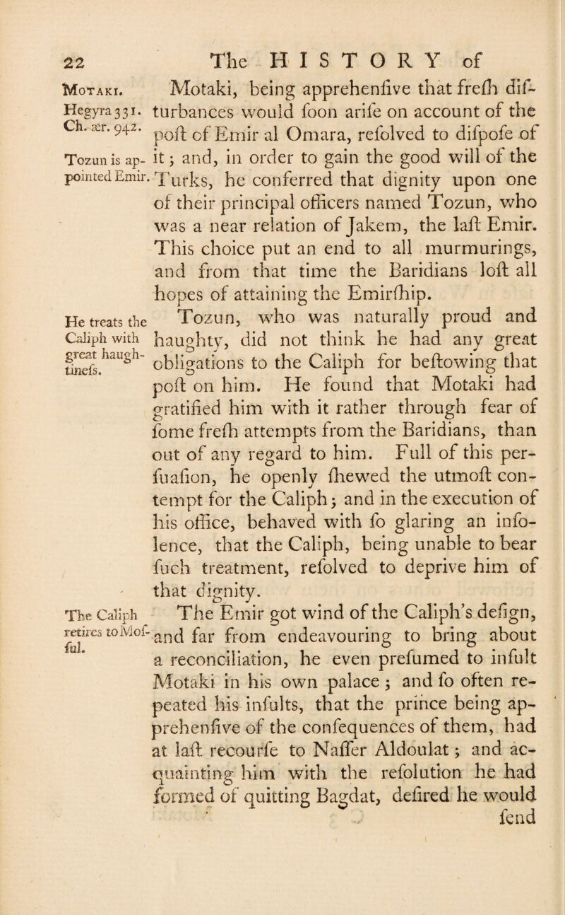 Motaki. Hegyra 331. Ch. ær. 942. Tozun is ap¬ pointed Emir. He treats the Caliph with great liaugh- tijnefs. The Caliph retires toMof- fd. Motaki, being apprehenfive that frefh dif~ turbances would foon arife on account of the poil: of Emir al Omara, refolved to difpofe of it ; and, in order to gain the good will of the Turks, he conferred that dignity upon one of their principal officers named Tozun, who was a near relation of Jakem, the laft Emir. This choice put an end to all murmurings, and from that time the Baridians loft all hopes of attaining the Emirffiip. Tozun, who was naturally proud and haughty, did not think he had any great obligations to the Caliph for bellowing that poft on him. He found that Motaki had gratified him with it rather through fear of fome frefh attempts from the Baridians, than out of any regard to him. Full of this per- fuafion, he openly fhewed the utmoft con¬ tempt for the Caliph 3 and in the execution of his office, behaved with fo glaring an info- lence, that the Caliph, being unable to bear fuch treatment, refolved to deprive him of that dignity. The Emir got wind of the Caliph’s deffgn, and far from endeavouring to bring about a reconciliation, he even prefumed to infult Motaki in his own palace 5 and fo often re¬ peated his infults, that the prince being ap¬ prehenfive of the confequences ot them, had at laft recourfe to Naffer Aldoulat ; and ac¬ quainting him with the refolution he had formed of quitting Bagdat, defired he would fend