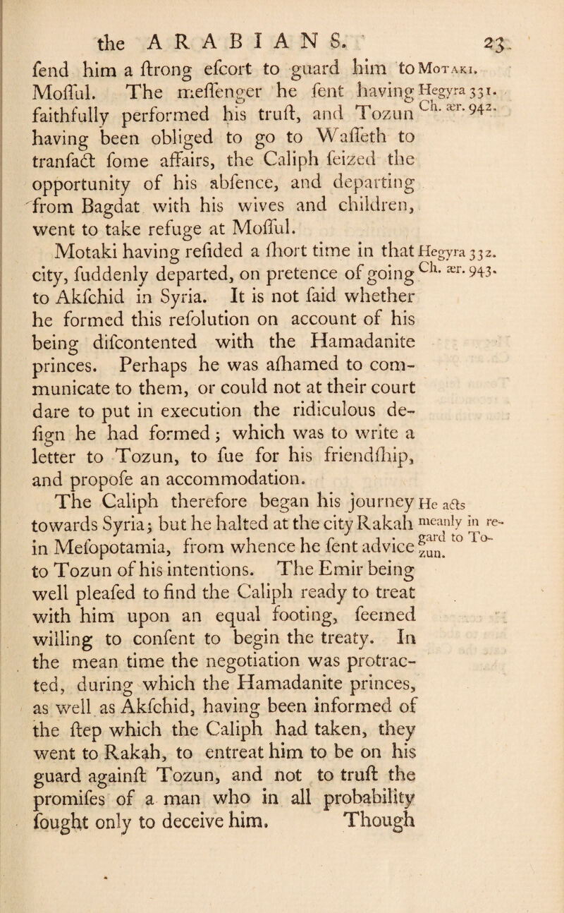 fend him a ftrong efcort to guard him toMoTAKi. Moflul. The meffenger he fent having Hegyra 331. faithfully performed his truft, and TozunCh' ær*94Z’ having been obliged to go to Waffeth to tranfad: fome affairs, the Caliph feized the opportunity of his abfence, and departing from Bagdat with his wives and children, went to take refuge at Moflul. Motaki having refided a fhort time in that Hegyra 3 32. city, fuddenly departed, on pretence of going cîl* ær* 943* to Akfchid in Syria. It is not faid whether he formed this refolution on account of his being difcontented with the Hamadanite princes. Perhaps he was afhamed to com¬ municate to them, or could not at their court dare to put in execution the ridiculous de- fign he had formed ; which was to write a letter to Tozun, to fue for his friendfhip, and propofe an accommodation. The Caliph therefore began his journey He a&s towards Syria; but he halted at the city Rakah meanly *l\ re~ in Mesopotamia, from whence he fent advice t0 1 to Tozun of his intentions. The Emir being well pleafed to find the Caliph ready to treat with him upon an equal footing, feemed willing to confent to begin the treaty. In the mean time the negotiation was protrac¬ ted, during which the Hamadanite princes, as well as Akfchid, having been informed of the ftep which the Caliph had taken, they went to Rakah, to entreat him to be on his guard againft Tozun, and not to truft the promifes of a man who in all probability fought only to deceive him. Though