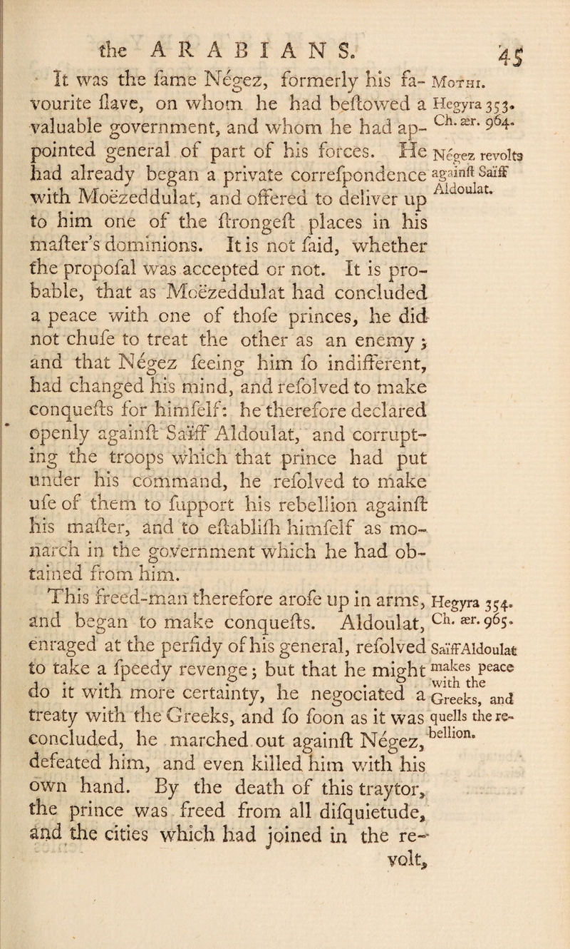 It was the fame Mégez, formerly his fa- Mqthi. vourite Have, on whom he had beftowed a Hegyra3$3, ■valuable government, and whom he had ap- Cil’ær’ pointed general of part of his forces. He Négez revolts had already began a private correfpondence againft Saïff with Moëzeddulat, and offered to deliver up Aidoulat* to him one of the ftrongeft places in his matters dominions. Itisnotfaid, whether the propofal was accepted or not. It is pro¬ bable, that as Mcezeddulat had concluded a peace with one of thofe princes, he did not chafe to treat the other as an enemy 3 and that Négez feeing him fo indifferent, had changed his mind, and refolved to make conquefts for himfélf: he therefore declared openly againft Saïff Aldoulat, and corrupt-» ing the troops which that prince had put under his command, he refolved to make ufe of them to fupport his rebellion againft his matter, and to eftablifh himfelf as mo¬ narch in the government which he had ob¬ tained from him. This ffeed-maii therefore arofe up in arms, Hegyra 354. and began to make conquefts. Aldoulat, ch* ær-965» enraged at the perfidy of his general, refolved SaïfFAldoulat to take a fpeedy revenge : but that he mightmakes Peac® ao it witn more certainty, he negociated a Greeks, and treaty with the Greeks, and fo foon as it was quells there- concluded, he marched out againft Négez,belll0n' defeated him, and even killed him with his own hand. By the death of this traytor, the prince was freed from all difquietude, and the cities which had joined in the re¬ volts