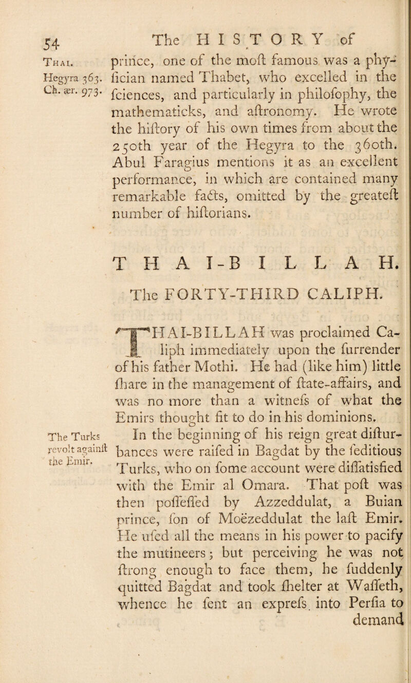 Thai. Hegyra 363. Ch. ær. 973. The Turks revolt againft the Jimir. J The HISTORY of prince, one of the moft famous was a phy- fician named Thabet, who excelled in the fciences, and particularly in philofophy, the mathematicks, and aftrono.my. He wrote the hiftory of his own times from about the 250th year of the Hegyra to the 360th. Abul Faragius mentions it as an excellent performance, in which are contained many remarkable fabts, omitted by the greateffc number of hiftorians. THAÏ-BILL AH, The FORTY-THIRD CALIPH. THAl-BILLAH was proclaimed Ca¬ liph immediately upon the furrender of his father Mothi. He had (like him) little fhare in the management of ftate-afFairs, and was no more than a witnefs of what the Emirs thought fit to do in his dominions. In the beginning of his reign great diftur- bances were raifed in Bagdat by the feditious Turks, who on fome account were diflatisfied with the Emir al Omara. That poll was then poffeffed by Azzeddulat, a Buian prince, ion of Moëzeddulat the baft Emir. He uied all the means in his power to pacify the mutineers 3 but perceiving he was not ftrong enough to face them, he fuddenly quitted Bagdat and took (belter at Wafifeth, whence he fent an exprefs. into Perfia to demand