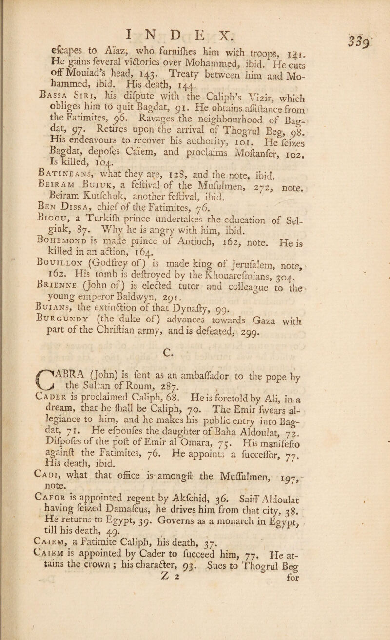 efcapes to Aïaz,. who furniffies him with troops, iij. He gains feveral victories over Mohammed, ibid.  He cuts offMouiad’s head, 143. Treaty between him and Mo¬ hammed, ibid. His death, 144. Bassa Siri, his difpute with the Caliph’s Vmir, which obliges him to quit Bagdat, 91. He obtains abidance from the Fatimites, 96. Ravages the neighbourhood of Bap-- dat, 97. Retires upon the arrival of Thogrul Beg;, 98. His endeavours to recover his authority, 101. He feizes Bagdat, depofes Ca'iem, and proclaims Moftanfer, 102 Is killed, 104. Batineans, what they are, 128, and the note, ibid. Beiram Buiuk, a feiUval of the Mufulmen, 272, note. Beiram Kutfchuk, another feftival, ibid. Ben Dissa, chief of the Fatimites, 76. Bigou, a Turkifh prince undertakes the education of Sel- giuk, 87. Why he is angry with him, ibid. Bohemond is made prince of Antioch, 162, note. He is killed in an aftion, 164. Bouillon (Godfrey of) is made king of Jerufalem, note, 162. His tomb is dedroyed by the Khouarefmians, 304. Brienne (John of ) is defied tutor and colleague to the young emperor Baldwyn, 291. Buians, the extinction of that Dynafty, 99. Burgundy (the duke of) advances towards Gaza with part of the Chriftian army, and is defeated, 299. CABRA (John) is fent as an ambaffiadcr to the pope by the Sultan ofRoum, 287. Cader is proclaimed Caliph, 68. He is foretold by Ali, in a dream, that he Ihall be Caliph, 70. The Emir fwears al¬ legiance to him, and he makes his public entry into Bag¬ dat, 71. He efpoufes the daughter of Baha Aldoulat, 72. Difpofes of the poft of Emir al Omara, 75. His mgnifello againft the Fatimites, 76. He appoints a fuccdfor, 77. His death, ibid. Cadi, what that office is amongft the Muffiulmen, 107, • note. 7 Cafor is appointed regent by Akfchid, 36. Saiff Aldoulat having feized Damafcus, he drives him from that city, 38. He returns to Egypt, 39. Governs as a monarch in Egypt^ till his death, 49. Caiem, a Fatimite Caliph, his death, 37. Caiem is appointed by Cader to fucceed him, 77. He at¬ tains the crown ; his chara&er, 93. Sues to Thogrul Beg Z 2 for