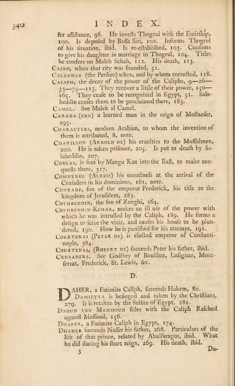 for affirtance, 96. He inverts Thogrul with the EmirfW*. 100. Is depofed by Baffa Siri, 102. Informs Thogrul of his fituation, ibid. Is re-eitablirtied, 103. Confents to give his daughter in marriage to Thogrul, 104. Titles he confers on Malek Schah, 112. His death, 113. Cairo, when that city was founded, 51. Calendar (the Perfian) when, and by whom corrected, 118. Caliph, the decay of the power of the Caliphs, 9—26— 33—74-—113. They recover a little of their power, 150-— 165. They ceafe to be recognized in Egypt, 51. Sala- lieddin caufes them to be proclaimed there, 183. Camel. See Malek al Camel. Caraba(ebn) a learned man in the reign of Mortanfer, 295. Characters, modern Arabian, to whom the invention of them is attributed, 8, note. Chatillon (Arnold de) his cruelties to the Muffulmen, 200. He is taken prifoner, 205. Is put to death by Sa~ laheddin, 207. Cobi.ai, is fent by Mangu Kan into the Eart, to make con- quefts there, 317. Comnenes (Alexis) his uneafinefs at the arrival of the Crufaders in his dominions, 161, note. Conrade, fon of the emperor Frederick, his title to the kingdom of Jerufalem, 283. Cothbeddin, the fon of Zenghi, 164. CoTHBEDDiN-KiMAR, makes an ill ufe of the power with which he was intruded by the Caliph, 189. He forms a defign to feize the vizir, and caufes his houfe to be plun¬ dered, 190. Flow he is punifhed for his attempt, 191. Cour ten ai (Peter de) is elected emperor of Conftanti- nople, 384. Courtënai, (Roeert de) fucceeds Peter his father, ibid. Crusaders. See Godfrey of Bouillon, Lufignan, Mont- ferrât, Frederick, St. Lewis, Sec. D. DAHER, a Fatimite Caliph, fucceeds Hakem, 80. Da MI ETTA is befieged and taken by the Chriftians, 279. It is retaken by the Sultan of Egypt, 281. Daoud ebn Mahmoud fides with the Caliph Rafched again!! Martbud, 156. Dhafer, a Fatimite Caliph in Egypt, 174. Diiaher fucceeds Naffer his father, 268. Particulars of jhe life of that prince, related by Abulfaragus, ibid. What he did during his fhort reign, 269. His death, ibid. , Dq-