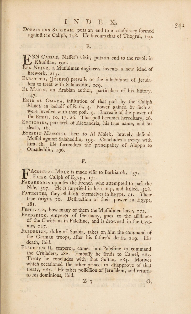 Dosais ebn Sadekah, puts an end to a confpiracy formed againft the Caliph, 148. He favours that of Thogrul, 149, E. E' BN Cassab, Naffer’s vizir, puts an end to the revolt in 4 Khufiftan, 390. Ebn Nejaz, a Muffulman engineer, invents a new kind of firework, 215. Elbatith, (Joseph) prevails on the inhabitants of Jerufa- lem to treat with Salaheddin, 209. El Ma kin, an Arabian author, particulars of his hiflory, _ H7- .Eiviir al Omar a, inftitution of that poft by the Caliph Ehadh in behalf of Pvaïk, 4. Power gained by fuch as were invefted with that poll:, 3, Increafe of the power of tne Emirs, 10, 17, 26. That, poft becomes hereditary, 26. Eutichius, patriarch of Alexandria, his true name, and his death, 16. Ezzedin Massoud, heir to Al Malek, bravely defends Mofful againft: Salaheddin, 195. Concludes a treaty with him, ib. He furrenders the principality of Aleppo to Omadeddin, 196» F. FAckhr-al Mulk is made vifir to Barkiarok, 137. Faiez, Caliph of Egypt, 174. Fakareddin oppofes the French who attempted to pafs the Nile, 307. He is furprifed in his camp, and killed, 308. Fatimites, they eftablifh themfelves in Egypt, 31. Their true origin, 76. Deftruftion of their power in Egypt, Festivals, how many of them the Muffulmen have, 272. Frederick, emperor of Germany, goes to the affiftance of the Chriftians in Paleftine, and is drowned in the Cyd- nus, 217. Frederick, duke of Suabia, takes on him the command of the German troops, after his father’s death, 219. His death, ibid. Frederick II. emperor, comes into Paleftine to command the Crufaders, 282. Embaffy he fends to Camel, 283. Treaty he concludes with that Sultan, 284. Motives which occafioned the other princes to difapprove of that treaty, 285.. He takes poffeffion of Jerufalem, and returns to his dominions, ibid.