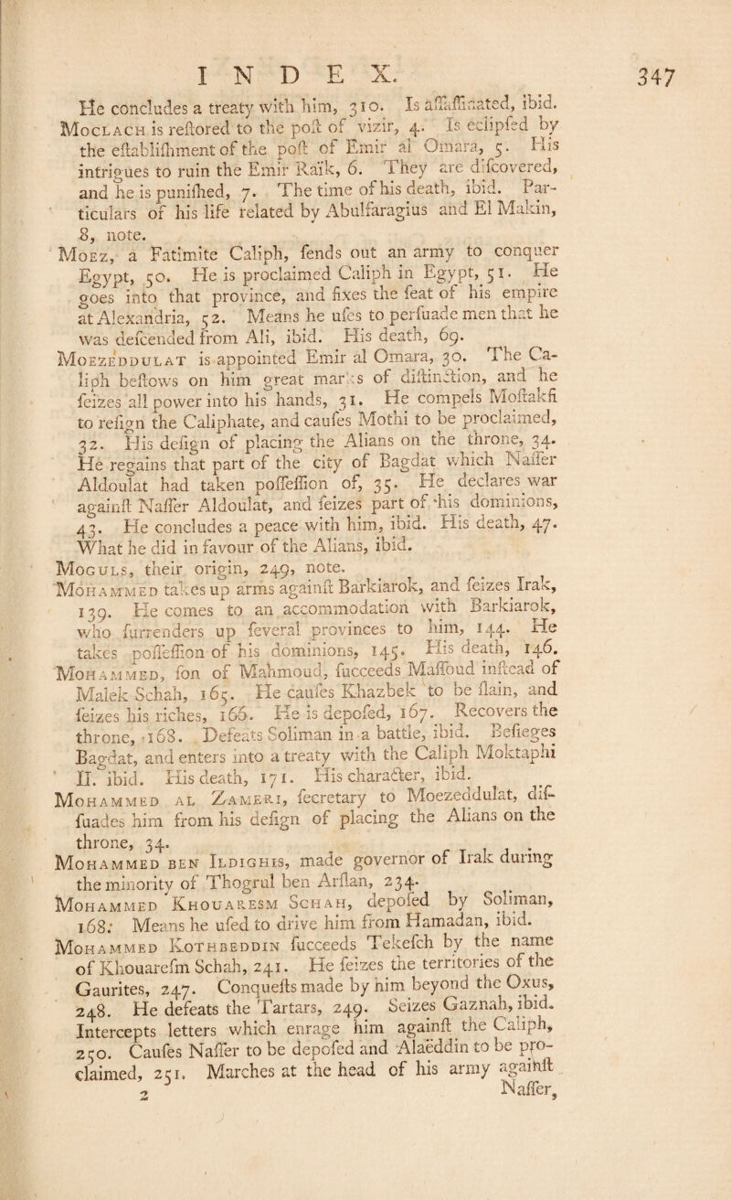 He concludes a treaty with him, 310. ^-s ailaftlnated, ibid. Moclach is reftored to the pod of vizir, 4. Is eeiipfed by the eftablifhment of the poll of Emir ai Omara, 5. His intrigues to ruin the Emir Kaik, 6. l hey are d-fcovered, and he is puniihed, 7. The time of his death, ibid. Par¬ ticulars of his life related by Abulfaragius and El Makin, 8, note. Moez, a Fatimite Caliph, fends out an army to conquer Egypt, 30. He is proclaimed Caliph in Egypt, cji. -He goes into that province, and fixes the feat of his empire at Alexandria, 32. Means he ufes to perfuade men that he was defcended from AH, ibid. His death, 69. Moezeddulat is appointed Emir al Omara, 30. TimCa¬ liph bellows on him great mar is of diftinflion, ana he feizes all power into his hands, 31. He compels Mofrakfi to reiign the Caliphate, and caufes Mothi to be proclaimed, 32. His defign of placing the Alians on tne throne, 34* He regains that part of the city of Bagdat which Nailer Aldoulat had taken poifeffion of, 35. He declares war again ft Naffer Aldoulat, and feizes part ôf. 4ns dominions, 43. He concludes a peace with him, ibid. His death, 47. What lie did in favour of the Alians, ibid. Moguls, their origin, 249, note. Mohammed taf.es up arms againft Barkiarok, anci icizes Ira^, 139. He comes to an accommodation with Barkiarok, who furrenders up feveral provinces to him, 144. He takes pofteffion of ms dominions, 145* His deatn, 14b. Mohammed, fon of Mahmoud, fucceeds Maffoud inftead of Malek Schah, 165. He caufes Khazbek to be flain, and feizes his riches, 166. He is depofed, 167. Recovers the throne, -16S. Defeats Soliman in a battle, ibid. Befieges Bagdat, and enters into a treaty with the Caliph Moktaphi ' II. ibid. His death, 171. His charader, ibid. Mohammed al Zameri, fecretary to Moezeddulat, dif- fuades him from his defign of placing the Aliam on the throne, 34. T 1 a • Mohammed ben Ildighis, made governor of Iran dunng the minority of Thogrul ben Arftan, 234. _ Mohammed Khouaresm Schah, depofed by Soliman, 168.* Means he ufed to drive him from Hamadan, ibid. Mohammed Kothbeddin fucceeds Tekefch by the name of Khouarefm Schah, 241. He feizes the territories of the Gaurites, 247. Conquefts made by him beyond the Oxus, 248. He defeats the Tartars, 249. Seizes Gaznah, ibid. Intercepts letters which enrage him againft the Caliph, 2ro. Caufes Naffer to be depofed and Alaëddin to be pro¬ claimed, 2cI, Marches at the head of his army agaihft ^ J Naffer -ut- y