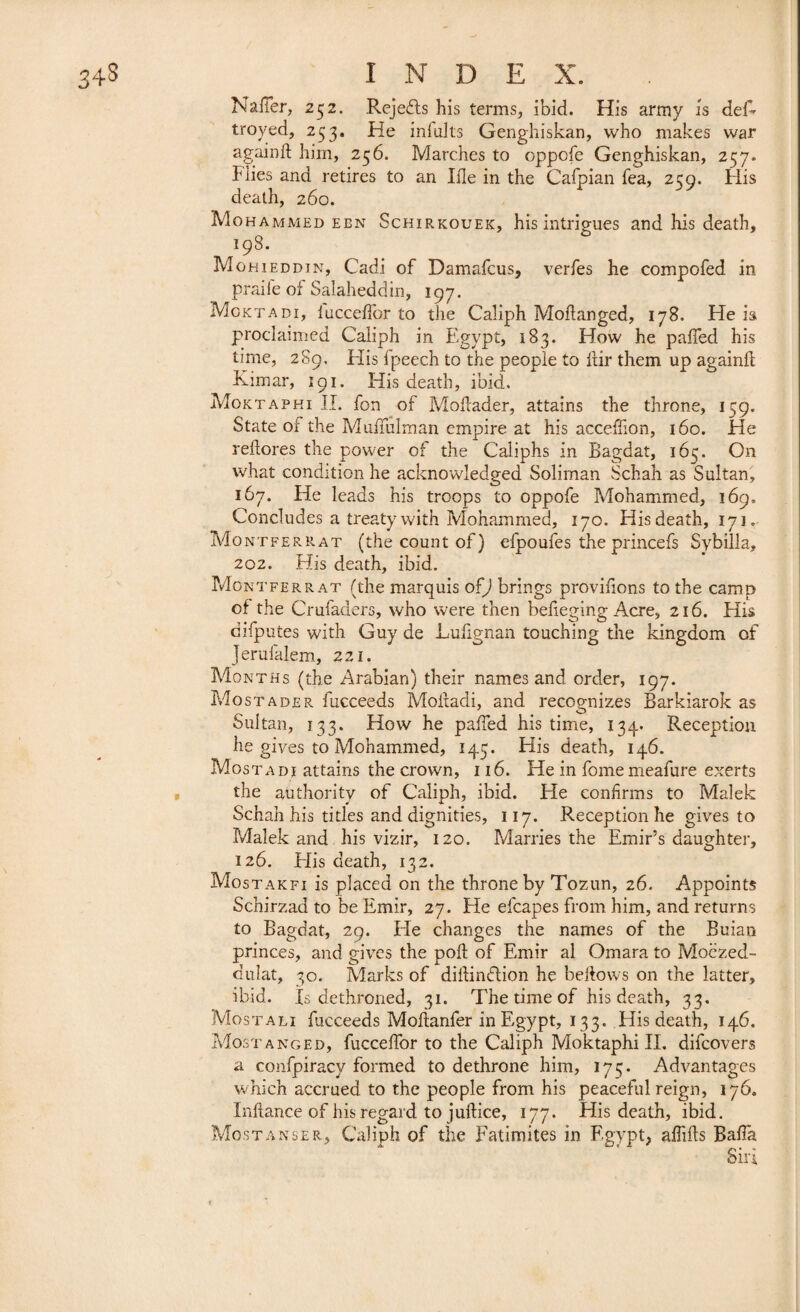 Nailer, 252. Rejects his terms, ibid. His army is del' troyed, 253. He infults Genghiskan, who makes war again ft him, 256. Marches to Gppofe Genghiskan, 257. I'lies and retires to an Hie in the Cafpian Tea, 259. His death, 260. Mohammed een Schirkouek, his intrigues and his death, 198. Mohieddin, Cadi of Damafcus, verfes he compofed in praile of Salaheddin, 197. Mcktadi, lucceftor to the Caliph Moftanged, 178. He is proclaimed Caliph in Egypt, 183. How he pafted his time, 289, His fpeech to the people to ftir them up againft Kimar, 191. His death, ibid. Moktaphi II. fon of Moftader, attains the throne, 159. State oi the Muftulman empire at his acceftion, 160. He reftores the power of the Caliphs in Bagdat, 165. On what condition he acknowledged Soliman Schah as Sultan, 167. He leads his troops to oppofe Mohammed, 169, Concludes a treaty with Mohammed, 170. His death, 171. Mo ntferrat (the count of) elpoufes the princefs Sybilla, 202. His death, ibid. Montferrat (the marquis of) brings provifions to the camp of the Crufaders, who were then belieging Acre, 216. His cifputes with Guy de Lufignan touching the kingdom of Jeruialem, 221. Months (the Arabian) their names and order, 197. Most ader fucceeds Moftadi, and recognizes Barkiarok as Sultan, 133. How he pafted his time, 134. Reception he gives to Mohammed, 145. His death, 146. Mostadi attains the crown, 116. He in fomemeafure exerts the authority of Caliph, ibid. He confirms to Malek Schah his titles and dignities, 117. Exception he gives to Malek and his vizir, 120. Marries the Emir’s daughter, 126. His death, 132. Mostakfi is placed on the throne by Tozun, 26. Appoints Schirzad to be Emir, 27. He efcapes from him, and returns to Bagdat, 29. He changes the names of the Buian princes, and gives the poll of Emir al Omara to Moëzed- dulat, 30. Marks of diftinflion he beftows on the latter, ibid. Is dethroned, 31. The time of his death, 33. Mostali fucceeds Moftanfer in Egypt, 133. His death, 146. Most a ng ed, fuccelfor to the Caliph Moktaphi II. difcovers a confpiracy formed to dethrone him, 175. Advantages which accrued to the people from his peaceful reign, 176. Inftance of his regard to juftice, 177. His death, ibid. Mostanser, Caliph of the Fatimites in Egypt, aftifts Bafta