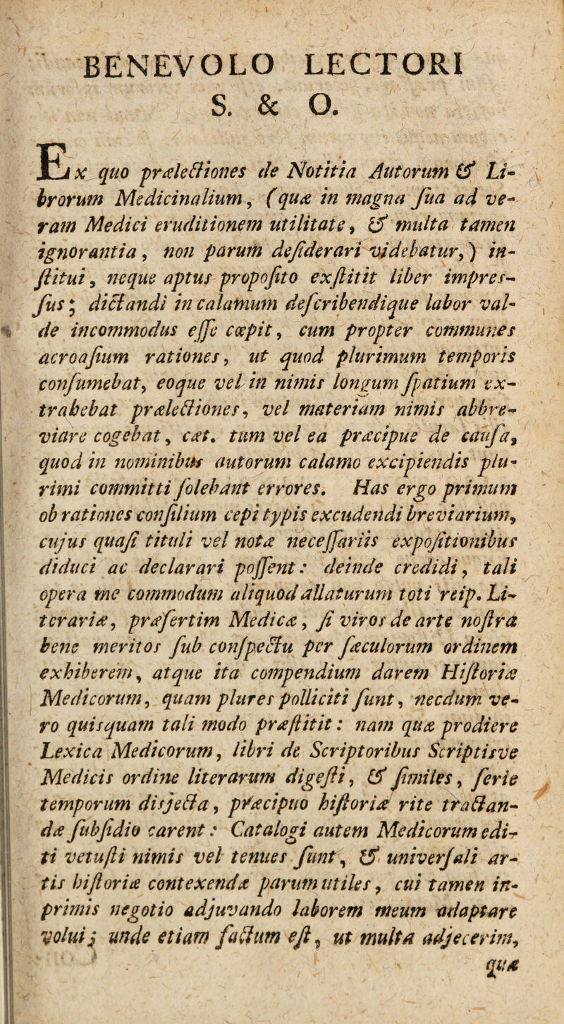 BENEVOLO LECTORI S. & O. E x quo pralettiones de Notitia Aut orum & Li~ hrorum Medicinalium, (qua in magna fua ad ve¬ ram Medici eruditionem utilitate, & multa tamen ignorantia, non parum defiderari videbatur,) in- Jlitui, neque aptus propojito exftitit liber impres- de incommodus ejje coepit, cum propter communes acroafium rationes, plurimum temporis confumebat, /# «/>/;/> longum fpatium ex¬ trahebat pralettiones, tv/ materiam nimis abbre¬ viare cogebat, tum vel ea prsccipue de caufa9 quod in nominibus aut orum calamo excipiendis plu¬ rimi committi folebant errores. Has ergo primum ob rationes conjilium cepi typis excudendi breviarium, cujus quajt tituli vel notee neceffariis expojmonibus diduci ac declarari pojfent: deinde credidi y tali opera me cotnmodmn aliquod allaturum toti reip. Li¬ ter ari prtffertim Medica, ji viros de arte nojlra bene meritos fub conjpeclu per foculorum ordinem exhiberem, atque ita compendium darem Hijloritf Medicorum, quam plures polliciti funt, necdum ve¬ ro quisquam tali modo praflitit: nam qua prodiere Lexica Medicorum, libri dc Scriptoribus Scriptisve Medicis ordine liter arum digefti, fimiles, ferte temporum disje&a, pVtfcipuo hifioria rite trabi an- da fubfidio carent: Catalogi autem Medicorum edir ti vetujli nimis vel tenues funt, 1$ univerjali ar¬ tis biforia contexenda parum utiles ? cui tamen in- primis negotio adjuvando laborem meum adaptare volui; unde etiam fublum e fi, ut multa adjecerim, ‘ • i«*