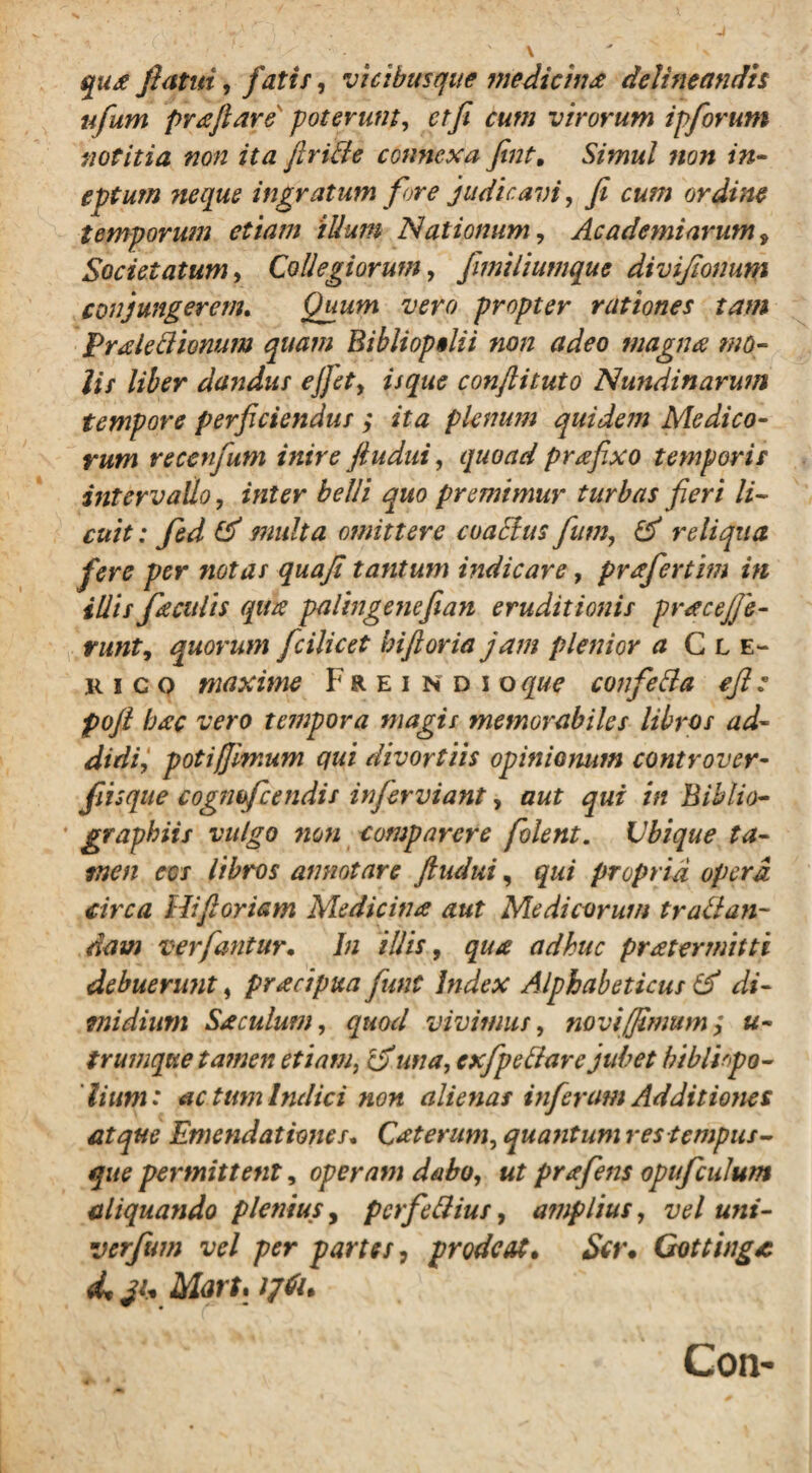 qux flatui, fatis, vicibusque medicine delineandis ufum preftare' poterunt, etfi cum virorum ipforum notitia non ita ftride connexa fint. Simul ?ion in¬ eptum ?iequs ingratum fore judicavi, fi cum ordine temporum etiam illum Nationum, Academiarum 9 Societatum, Collegiorum, fimiliumque divifionum conjungerem. Quum vero propter rationes tam Preledionum quam Biblioptlii non adeo magna mo¬ lis liber dandus ejfiet, isque conftituto Nundinarum tempore perficiendus ; ita plenum quidem Medico¬ rum recenfum inire ftudui, quoad prafixo temporis intervallo, £?/// quo premimur turbas fieri li¬ cuit : fed & multa otnittere cuacius fum, & reliqua fere per notas quafi tantum indicare, prefertim in illis faculis qua palingenefian eruditionis pracejfe- runt, quorum fcilicet biftoria jam plenior a Cle¬ rico maxime Freindioque confeda eft: pofi bec vero tempora magis memorabiles libros ad¬ didiV potifiimum qui divortiis opinionum controver- fiisque cogmfcendis inferviant, aut qui in Biblio- * graphiis vulgo non comparere folent. Ubique ta¬ men eos libros annotare ftudui, qui propria opera circa Hiftoriam Medicina aut Medicorum tr ad un¬ dam ver fantur. In illis, qua adhuc pretermitti debuerunt, precipua funt Index Alphabeticus & di¬ midium Se culum, quod vivimus, novi (fimum; u- trumque tamen etiam, Ifiuna, cxfpedare jubet biblirpo- lium: ac tum Indici non alienas inferam Additiones atque Emendationes. Ceterum, quatit um res tempus - que permittent, operam dabo, ut prefens opufculum aliquando plenius, perfidius, amplius, vel uni- verfum vel per partes, prodeat. Ser. Gottinge <L Mart. ijtiu Con