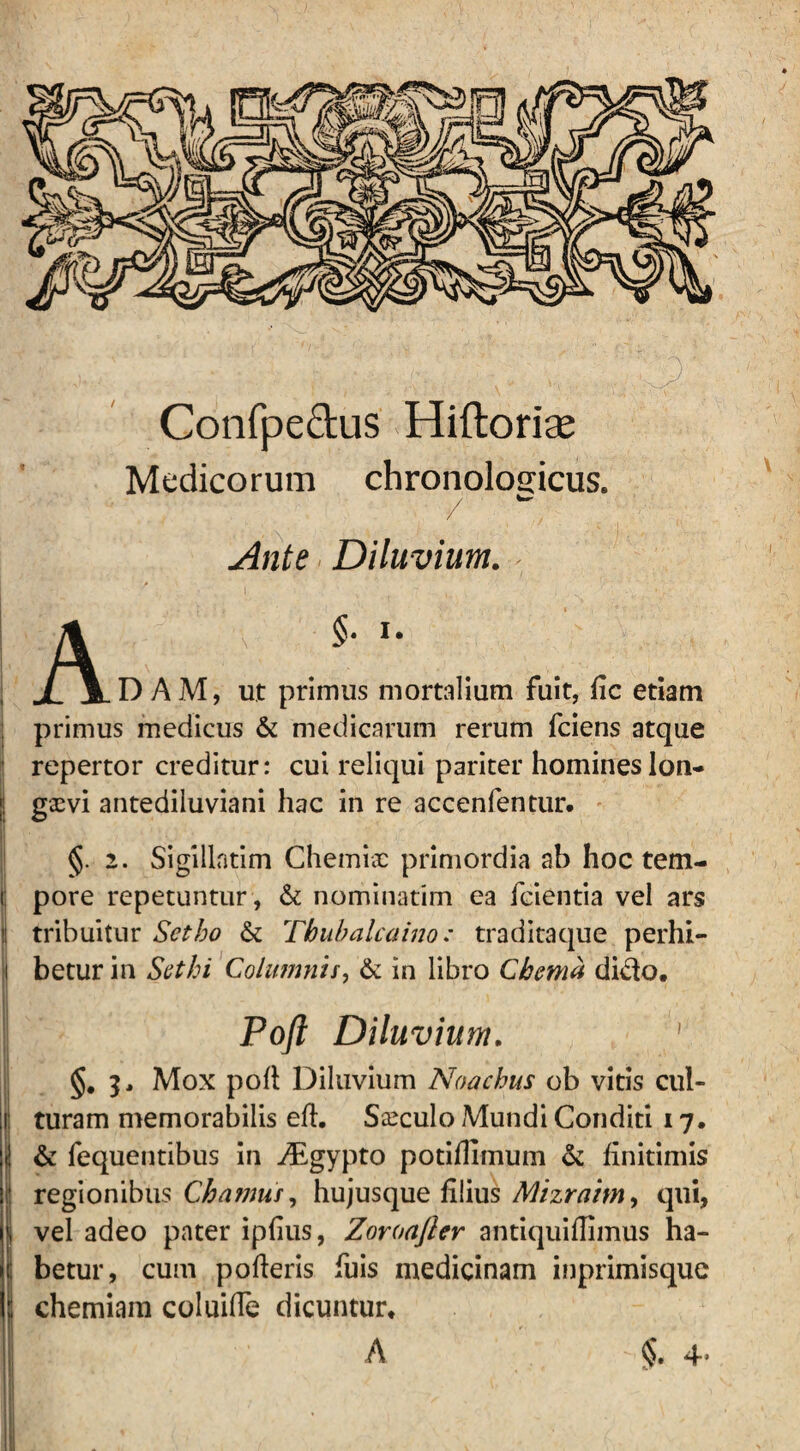 Confpe&us Hiftoriae Medicorum chronologicus. / ~ Ante Diluvium. A §• I- D AM, ut primus mortalium fuit, fic etiam primus medicus & medicarum rerum fciens atque repertor creditur: cui reliqui pariter homines lon¬ gaevi antediluviani hac in re accenfentur. §. 2. Sigillatim Chemiae primordia ab hoc tem- i; pore repetuntur, & nominatim ea fcientia vel ars l| tribuitur Setbo & Thubalcaino: traditaque perhi- i betur in Scthi Columnis, & in libro Chema dido. Poft Diluvium. ' §# 3, Mox poft Diluvium Noachus ob vitis cul- 1: turam memorabilis eft. Siculo Mundi Conditi 17. «: & fequentibus in yEgypto potiflimum & finitimis ! regionibus Chamus, hujusque filius Mizraim, qui, | vel adeo pater ipfius, Zoroafler antiquiflimus ha- 1: betur, cum pofteris fuis medicinam inprimisque \ chemiam coluifTe dicuntur. c +■