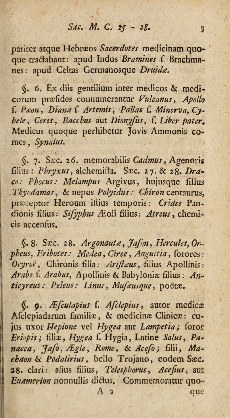 pariter atque Hebraeos Sacerdotes medicinam quo¬ que tradabant: apud Indos Bramines f Brachma- nes: apud Celtas Germanosque Druida. §. 6. Ex diis gentilium inter medicos & medi¬ corum prxddes connumerantur Vulcanus, Apollo f. Ptfon, Diana f Artemis, Pallas f. Minerva, Cy¬ bele, Ceres, Bacchus aut Dionyfus, f. Liber pater. Medicus quoque perhibetur Jovis Ammonis co¬ mes, Synalus. 4 > -  1 \ . §. 7. Sxc. 2 6. memorabilis Cadmus, Agenoris filius: Phryxus, alchemida. Sxc. 27. & 28. Dra¬ co: Phocus: Melampus Argivus, hujus que filius Thyodamas, & nepos Polyidus: Chiron centaurus, prxceptor Heroum idius temporis: Crides Pan¬ dionis filius: Sifyphus ./Eoli filius: Atreus, chemi- ► cis accenfus. §.8- Sxc. 28. Argonauta, Jafon, Hercules, 0r~ | phens, Eriboies : Medea, Circe, Anguit ia, for ores: Ocyroe, Chironis filia: Ariftaus, filius Apollinis: i Arabs f. Arabus, Apollinis & Babylonix filius: An- \ ticyreus: Peleus: Linus, Mufeusque, poetx. 9. JEfculapius f. Afclepius, autor medicae II Afclepiadarum familix, & medicinae Clinicx: cu¬ li jus uxor Hepione vel Hj/gea aut Lampetia; foror iS Eriopis; dlix, Hygea f. Hygia, Latine Salus, Pa- i nacca, Jafo, JEgle, Rotne, & Acefo; filii, Ma- I chaon 6c Podalirius, bello Trojano, eodem Sxc. | 28. clari: alius filius, Telespborus, Acefius, aut : Eumerion nonnullis didus. Commemoratur quo- A 2 que II y, x •